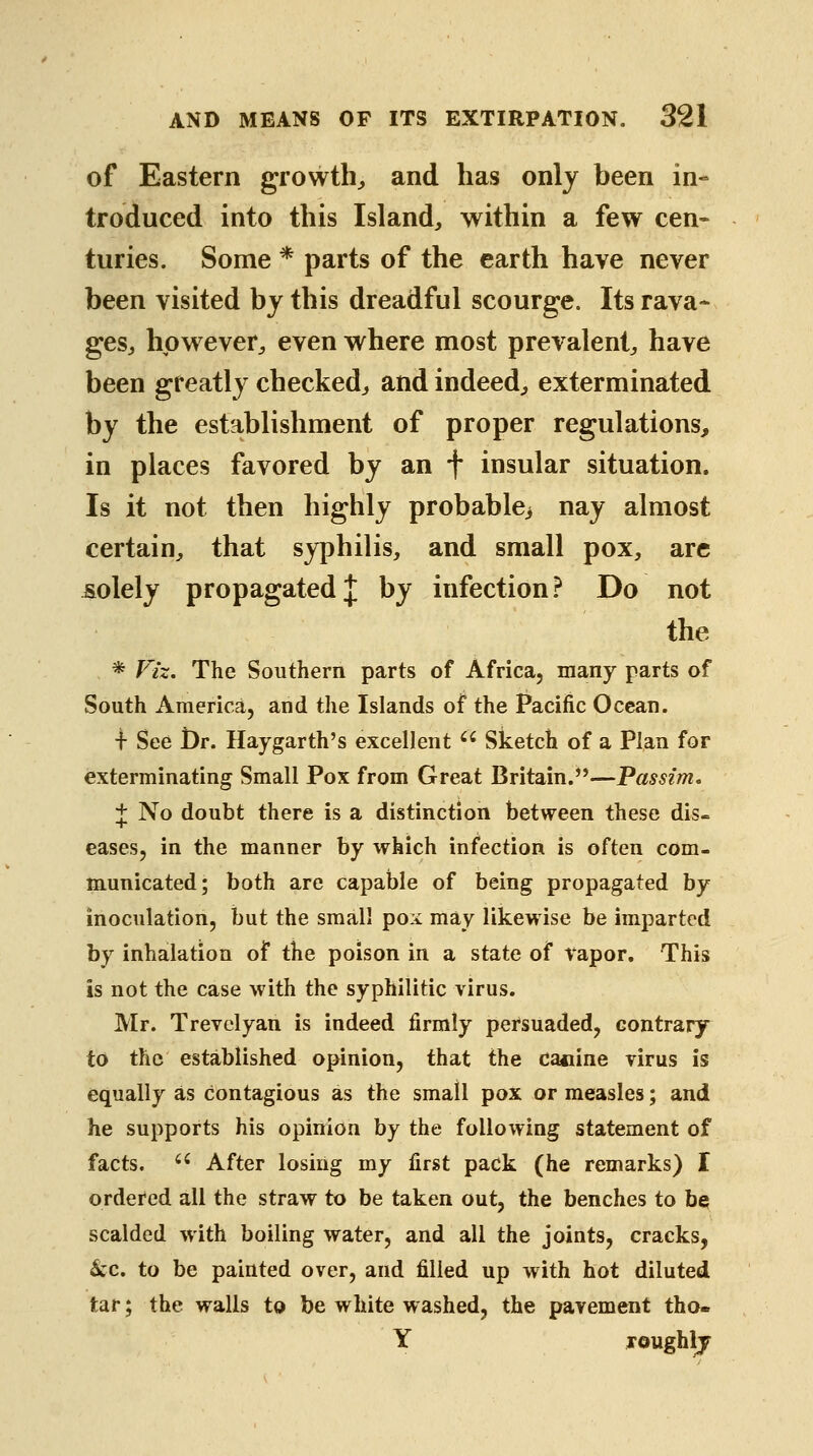 of Eastern growth^ and has only been in- troduced into this Island^ within a few cen- turies. Some * parts of the earth have never been visited by this dreadful scourge. Its rava- gesj however^, even where most prevalent^ have been greatly checked^ and indeed;, exterminated by the establishment of proper regulations, in places favored by an f insular situation. Is it not then highly probable> nay almost certain^, that syphilis, and small pox, arc solely propagated;!; by infection.^ Do not the * Viz, The Southern parts of Africa, many parts of South America, and the Islands of the Pacific Ocean. i See t)r. Haygarth's excellent '' Sketch of a Plan for exterminating Small Pox from Great Britain.—Passim, J No doubt there is a distinction between these dis. eases, in the manner by which infection is often com- m.unicated; both are capable of being propagated hy inoculation, but the small pox may likewise be imparted by inhalation of the poison in a state of vapor. This is not the case with the syphilitic virus. Mr. Trevelyan is indeed firmly pei^suaded, contrary to the established opinion, that the canine virus is equally as contagious as the small pox or measles; and he supports his opinion by the following statement of facts.  After losing my first pack (he remarks) I ordered all the straw in be taken out, the benches to be scalded with boiling water, and all the joints, cracks, kc. to be painted over, and filled up with hot diluted tar; the walls to be white w ashed, the pavement tho- Y roughlj