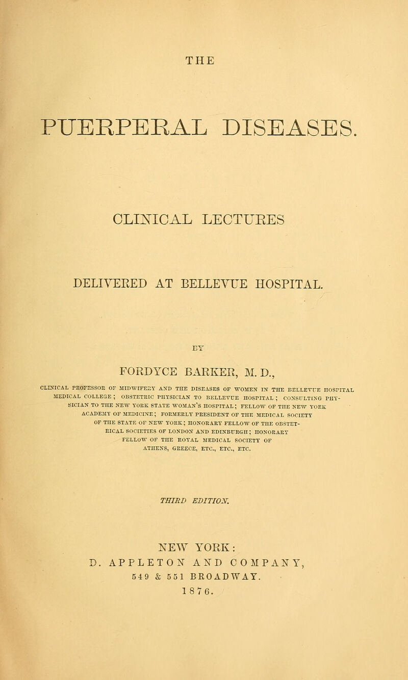 THE PUERPERAL DISEASES, OLmiOAL LECTUEES DELIYEEED AT BELLEYTJE HOSPITAL. BY FORDTCE BARKER, M. D., CLESrCAL PKOyESSOE OF MIDWIFERY AXD THE DISEASES OP WOMEN IN THE BELLETrE nOSPITAL MEDICAL COLLESE ; OBSTETRIC PHYSICIAN TO BELLEVUE HOSPITAL ; CONSULTING PHY- SICIAN TO THE NEW YOEK STATE WOMAN'S HOSPITAL ; FELLOW OF THE NEW YOEK ACADEMY OF MEDICINE ; FOEMEELY PEESIDENT OF THE MEDICAL SOCIETY OF THE STATE OF NEW YOEK; HONOEAEY FELLOW OP THE OBSTET- EICAL SOCIETIES OF LONDON AND EDINBURGH; HONOEAEY FELLOW OF THE ROYAL MEDICAL SOCIETY OF ATHENS, GREECE, ETC., ETC., ETC. THIRD EBITIOX. NEW YORK: APPLETON AND COMPANY, 549 & 551 BROADWAY. 1876.