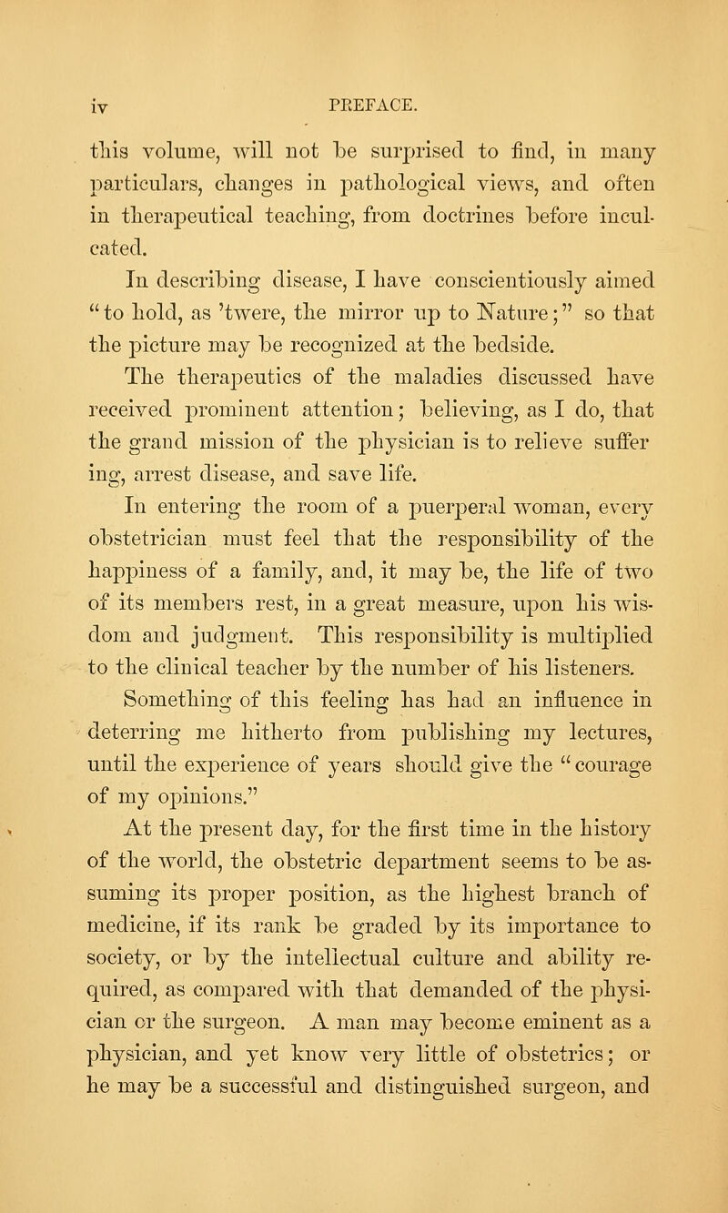 tliis volume, will not be surprised to find, in many particulars, changes in pathological views, and often in therapeutical teaching, from doctrines before incul- cated. In describing disease, I have conscientiously aimed  to hold, as 'twere, the mirror up to Nature; so that the picture may be recognized at the bedside. The therapeutics of the maladies discussed have received prominent attention; believing, as I do, that the grand mission of the physician is to relieve suffer ing, arrest disease, and save life. In entering the room of a puerperal woman, every obstetrician must feel that the responsibility of the happiness of a family, and, it may be, the life of two of its members rest, in a great measure, upon his wis- dom and judgment. This responsibility is multi23lied to the clinical teacher by the number of his listeners. Something of this feeling has had an influence in ' deterring me hitherto from j)ublishing my lectures, until the experience of years should give the  courage of my opinions. At the present day, for the first time in the history of the world, the obstetric de|)artment seems to be as- suming its proper position, as the highest branch of medicine, if its rank be graded by its importance to society, or by the intellectual culture and ability re- quired, as compared with that demanded of the physi- cian or the surgeon. A man may become eminent as a physician, and yet know very little of obstetrics; or he may be a successful and distinguished surgeon, and