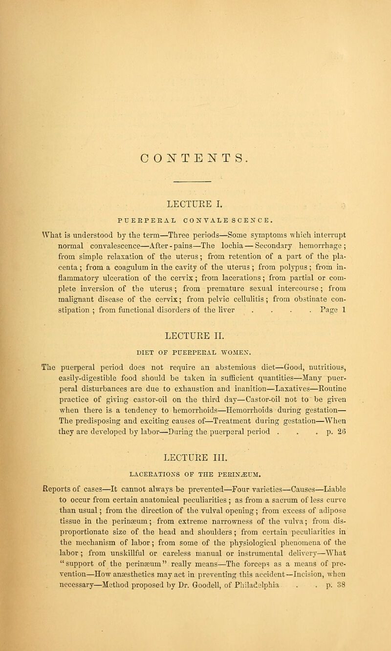 COjSTTENTS LECTURE I. PUEEPEEAL CONVALESOENCE, What is understood by the term—Three periods—Some symptoms which interrupt normal convalescence—After - pains—The lochia — Secondary hemorrhage ; from simple relaxation of the uterus; from retention of a part of the pla- centa ; from a coagulum in the cavity of the uterus ; from polypus; from in- flammatory ulceration of the cervix; from lacerations; from partial or com- plete inversion of the uterus; from premature sexual intercourse; from malignant disease of the cervix; from pelvic cellulitis; from obstinate con- stipation ; from functional disorders of the liver .... Page 1 LECTURE 11. DIET OF PUEEPEEAL WOMEX. The puerperal period does not require an abstemious diet—Good, nutritious, easily-digestible food should be taken in sufficient quantities—Many puer- peral disturbances are due to exhaustion and inanition—Laxatives—Routine practice of giving castor-oil on the third day—Castor-oil not to'be given when there is a tendency to hemorrhoids—Hemorrhoids during gestation— The predisposing and exciting causes of—Treatment during gestation—When they are developed by labor—During the puerperal period . . . p. 26 LECTURE III. LACEEATIOXS OF THE PEEIX^UM. Reports of cases—It cannot always be prevented—Four varieties—Causes—Liable to occur from certain anatomical peculiarities ; as from a sacrum of less curve than usual; from the direction of the vulval opening; from excess of adipose tissue in the perinseum; from extreme narrowness of the vulva; from dis- proportionate size of the head and shoulders; from certain peculiarities in the mechanism of labor; from some of the physiological phenomena of the labor; from unskillful or careless manual or instrumental delivery—What support of the perinseum really means—The forceps as a means of pre- vention—How anaesthetics may act in preventing this accident—Incision, when necessary—Method proposed by Dr. Goodell, of Philadelphia . . p. 38