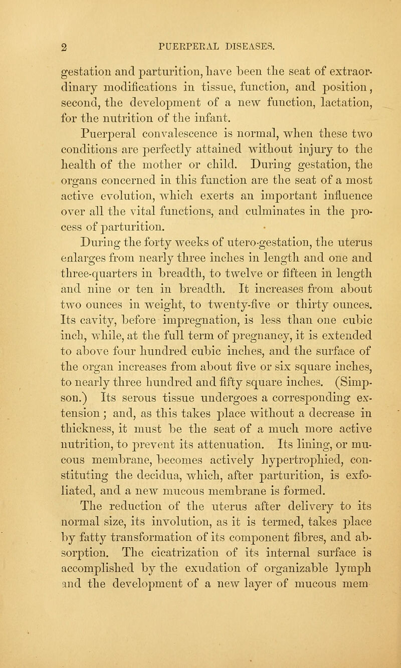 gestation and parturition, liave been tlie seat of extraor- dinary modifications in tissue, function, and position, second, tlie development of a new function, lactation, for tlie nutrition of the infant. PuerjDcral convalescence is normal, when these two conditions are perfectly attained without injury to the health of the mother or child. During gestation, the organs concerned in this function are the seat of a most active evolution, which exerts an important influence over all the vital functions, and culminates in the j)ro- cess of parturition. During the forty weeks of utero-gestation, the uterus enlarges from nearl}^ three inches in length and one and three-quarters in breadth, to twelve or fifteen in length and nine or ten in breadth. It increases from about two ounces in weight, to twenty-five or thirty ounces. Its cavity, before impregnation, is less than one cubic inch, while, at the full term of pregnancy, it is extended to above four hundred cubic inches, and the surface of the organ increases from about five or six square inches, to nearly three hundred and fifty square inches. (Simp- son.) Its serous tissue undergoes a corresponding ex- tension ; and, as tbis takes place without a decrease in thickness, it must be the seat of a much more active nutrition, to prevent its attenuation. Its lining, or mu- cous membrane, becomes actively bypertropMecl, con- stituting the decidua, which, after parturition, is exfo- liated, and a new mucous membrane is formed. The reduction of the uterus after delivery to its normal size, its involution, as it is termed, takes place by fatty transformation of its component fibres, and ab- sorption. The cicatrization of its internal surface is accomplished by the exudation of organizable lymph and the development of a new layer of mucous mem