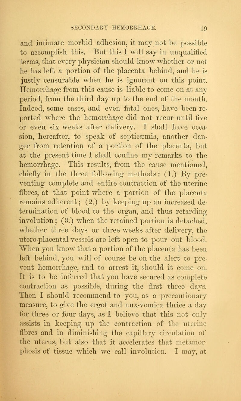 and intimate morbid adhesion, it may not be possible to accomplisli this. Bnt this I will say in unqualified terms, that every physician should know whether or not he has left a portion of the placenta behind, and he is justly censurable when he is ignorant on this point. Hemorrhage from this cause is liable to come on at any period, from the third day up to the end of the month. Indeed, some cases, and even fatal ones, have been re- ported where the hemorrhage did not recur until five or even six weeks after delivery, I shall have occa- sion, hereafter, to speak of septicemia, another dan- ger from retention of a portion of the placenta, but at the present time I shall confine my remarks to the hemorrhasre. This results, from the cause mentioned, chiefly in the three following methods: (1.) By pre- venting complete and entii'e contraction of the uterine fibres, at that point where a ]3ortion of the placenta remains adherent; (2.) by keeping up an increased de- termination of blood to the organ, and thus retarding involution; (3.) when the retained portion is detached, whether three days or three weeks after delivery, the utero-placental vessels are left open to pour out blood. When you know that a portion of the placenta has been left behind, you will of course be on the alert to pre- vent hemorrhage, and to arrest it, should it come on. It is to be inferred that you have secured as complete contraction as possible, during the first three days. Then I should recommend to you, as a precautionary measure, to give the ergot and nux-vomica thrice a day for three or four days, as I believe that this not only assists in keeping up the contraction of the uterine fibres and in diminishing the capillary circulation of the uterus, but also that it accelerates that metamor- phosis of tissue which we call involution. I may, at