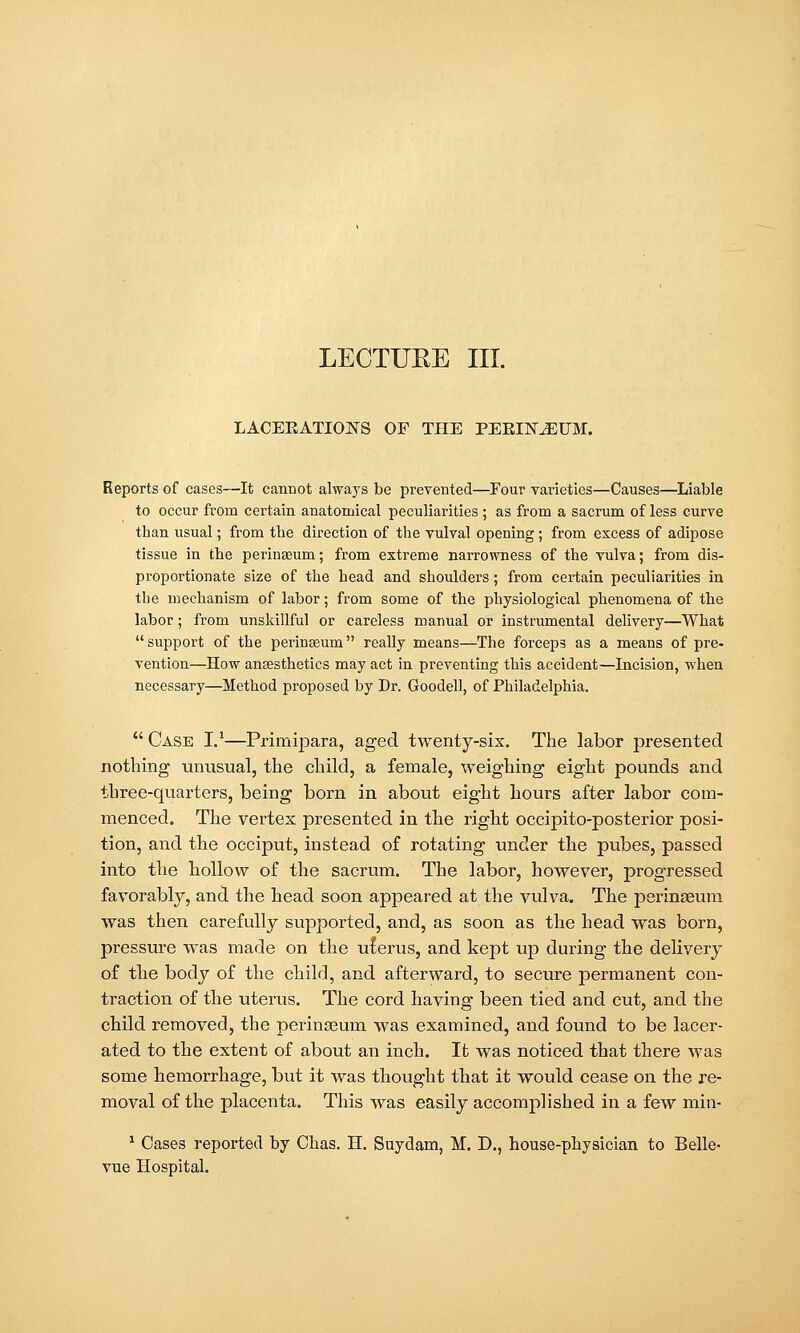 LECTUEE III. LACEEATIONS OF THE PEEHST^UM. Reports of cases—It cannot always be prevented—Four varieties—Causes—^Liable to occur from certain anatomical peculiarities ; as from a sacrum of less curve than usual; from the direction of the vulval opening ; from excess of adipose tissue in the perinaeum; from extreme narrowness of the vulva; from dis- proportionate size of the head and shoulders; from certain peculiarities in the mechanism of labor; from some of the physiological phenomena of the labor; from unskillful or careless manual or instrumental delivery—What support of the perinaeum really means—The forceps as a means of pre- vention—How anaesthetics may act in preventing this accident—Incision, when necessary—Method proposed by Dr. Goodell, of Philadelphia.  Case I.'—Primipara, aged twenty-six. The labor iDresented nothing unusual, the child, a female, weighing eight pounds and three-quarters, being born in about eight hours after labor com- menced. The vertex presented in the right occipito-posterior posi- tion, and the occiput, instead of rotating under the pubes, passed into the hollow of the sacrum. The labor, however, progressed favorably, and the head soon appeared at the vulva. The perinaeum was then carefully supported, and, as soon as the head was born, pressure was made on the ulerus, and kept up during the delivery of the body of the child, and afterward, to secure permanent con- traction of the uterus. The cord having been tied and cut, and the child removed, the peringeum was examined, and found to be lacer- ated to the extent of about an inch. It was noticed that there was some hemorrhage, but it was thought that it would cease on the re- moval of the placenta. This was easily accomplished in a few min- ^ Cases reported by Clias. H. Suydam, M. D., house-physician to Belle- vue Hospital.