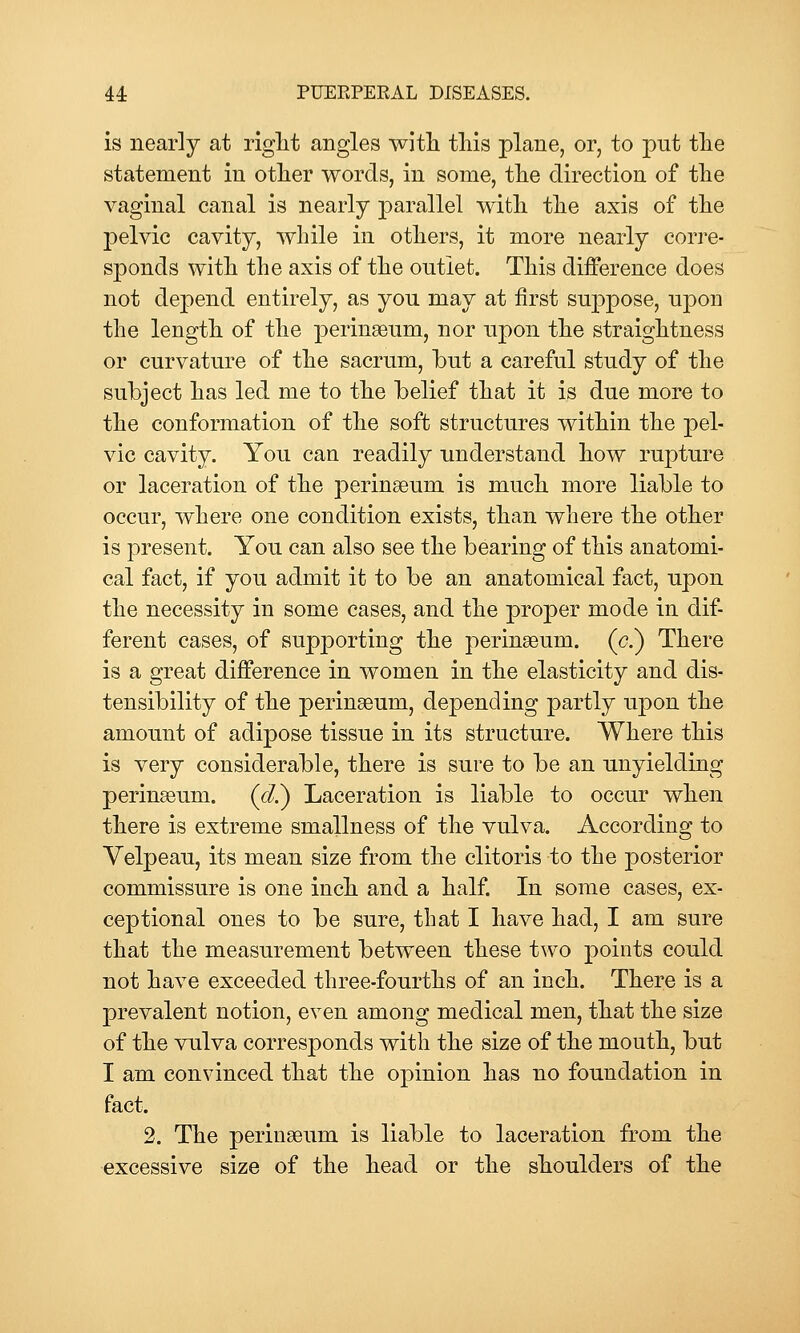 is nearly at riglit angles witli this plane, or, to put the statement in other words, in some, the direction of the vaginal canal is nearly parallel with the axis of the pelvic cavity, while in others, it more nearly corre- sponds with the axis of the outlet. This difference does not depend entirely, as you may at first suppose, upon the length of the perinaeum, nor upon the straightness or curvature of the sacrum, but a careful study of the subject has led me to the belief that it is due more to the conformation of the soft structures within the pel- vic cavity. You can readily understand how rupture or laceration of the perinseum is much more liable to occur, where one condition exists, than where the other is present. You can also see the bearing of this anatomi- cal fact, if you admit it to be an anatomical fact, upon the necessity in some cases, and the proper mode in dif- ferent cases, of supporting the peringeum. (<?.) There is a great difference in women in the elasticity and dis- tensibility of the perinseum, depending partly upon the amount of adipose tissue in its structure. Where this is very considerable, there is sure to be an unyielding perinseum. (d?) Laceration is liable to occur when there is extreme smallness of the vulva. According to Velpeau, its mean size from the clitoris to the posterior commissure is one inch and a half. In some cases, ex- ceptional ones to be sure, that I have had, I am sure that the measurement between these two points could not have exceeded three-fourths of an inch. There is a prevalent notion, even among medical men, that the size of the vulva corresponds with the size of the mouth, but I am convinced that the opinion has no foundation in fact. 2. The perinaeum is liable to laceration from the •excessive size of the head or the shoulders of the