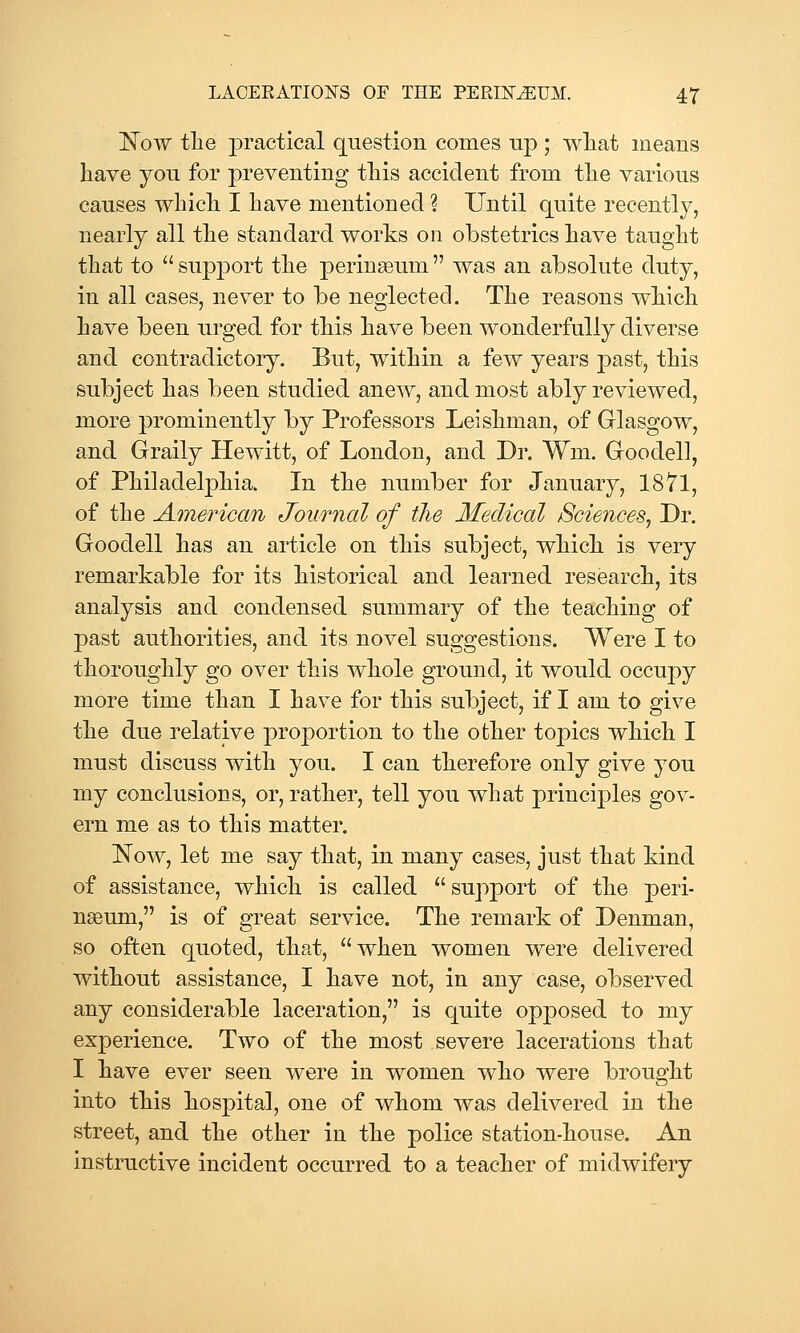 Now tlie j)ractical question comes up ; wliat means have you for preventing this accident from the various causes which I have mentioned ? Until quite recently, nearly all the standard works 011 obstetrics have taught that to  support the perinseum  was an absolute duty, in all cases, never to be neglected. The reasons which have been urged for this have been wonderfully diverse and contradictory. But, within a few years past, this subject has been studied anew, and most ably reviewed, more prominently by Professors Leishman, of Glasgow, and Graily Hewitt, of London, and Dr, Wm. Goodell, of Philadelphia. In the number for January, 1871, of the American Journal of the Medical Sciences^ Dr. Goodell has an article on this subject, which is very remarkable for its historical and learned research, its analysis and condensed summary of the teaching of 23ast authorities, and its novel suggestions. Were I to thoroughly go over this whole ground, it would occupy more time than I have for this subject, if I am to give the due relative proj)ortion to the other to^^ics which I must discuss with you. I can therefore only give you my conclusions, or, rather, tell you what princij)les gov- ern me as to this matter. Now, let me say that, in many cases, just that kind of assistance, which is called support of the peri- nseum, is of great service. The remark of Denman, so often quoted, that, when women were delivered without assistance, I have not, in any case, observed any considerable laceration, is quite opposed to my experience. Two of the most severe lacerations that I have ever seen were in women who were brought into this hospital, one of whom was delivered in the street, and the other in the police station-house. An instructive incident occurred to a teacher of midwifery