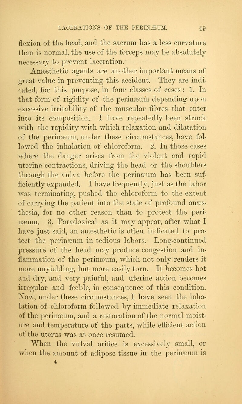 flexion of the lieaci, and tlie sacrnm lias a less cnrvatnre than is normal, the use of the forceps may be absolutely necessary to prevent laceration. Anaesthetic agents are another important means of great value in preventing this accident. They are indi- cated, for this purj)ose, in four classes of cases: 1. In that form of rigidity of the perinaeum depending upon excessive irritability of the muscular fibres that enter into its composition. I have repeatedly been struck with the rapidity with which relaxation and dilatation of the j)erin9eum, under these circumstances, have fol- lowed the inhalation of chloroform. 2. In those cases where the danger arises from the violent and rapid uterine contractions, driving the head or the shoulders through the vrdva before the perinaeum has been suf- ficiently expanded. I have frequently, just as the labor was terminating, pushed the chloroform to the extent of carrying the patient into the state of profound anaes- thesia, for no other reason than to protect the peri- nseum. 3. Paradoxical as it may appear, after what I have just said, an anaesthetic is often indicated to pro- tect the j)erin8eum in tedious labors. Long-continued pressure of the head may produce congestion and in- flammation of the perinaeum, which not only renders it more unyielding, but more easily torn. It becomes hot and dry, and very painful, and uterine action becomes irregular and feeble, in consequence of this condition. Now, under these circumstances, I have seen the inha- lation of chloroform followed by immediate relaxation of the perinaeum, and a restoration of the normal moist- ure and temperature of the parts, while efficient action of the uterus was at once resumed. When the vulval orifice is excessively small, or when the amount of adipose tissue in the perinaeum is 4