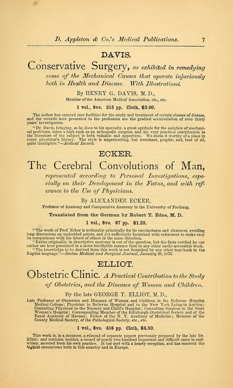 DAVIS. V-'OnSCrV3,tlVC OUrg'Cry, as exhibited in remedying some of the Mechanical Causes that operate injuriously both in Health and Disease. With Illustrations. By HENRY G. DAVIS, M. D., Member of the American Medical Association, etc., etc. 1 vol., 8vo. 315 pp. Cloth, $3.00. The author has enjoyed rare facilities for the study and treatment of certain classes of disease, and the records here presented to the profession are the gradual accumulation of over thirty years investigation. Dr. Davis, biioging, as he does to his specialty, a great aptitude for the solution of mechani- cal problems, takes a high rank as an orthopedic surgeon, and his very practical contribution to the literature of the subject is both valuable and opportune. We deem it worthy of a place in every physician's library. The style is unpretending, but trenchant, graphic, and, best of all, quite intelligible.—Jifec^ica; Becor-d. ECKEK. The Cerebral Convolutions of Man, represented according to Personal Investigations, espe- cially on their Development in the Foetus, and with ref- erence to the Use of Physicians. By ALEXANDER EOKER, Professor of Anatomy and Comparative Anatomy in the University of Freiburg, Translated from the German by Robert T. Edes, M. D. 1 vol., 8vo. 87 pp. $1.25.  The work of Prof. Ecker is noticeable principally for its succinctness and clearness, avoiding long discussions on undecided points, and yet sufficiently furnished with references to make easy its comparisons with the labors of others in the same direction.  Entire originality in descriptive anatomy is out of the question, but the facts verified by our author are here presented In a more intelligible manner than in any other easily-accessible work.  The knowledge to be derived from this work is not furnished by any other text-book in the English language.—Boston Medical and Surgical Journal, January 20,1S73. ELLIOT. V_/ DStetriC V_,liniC. a Practical Contribution to the Study of Obstetrics, and the Diseases of Wome^i and Children. By the late GEORGE T. ELLIOT, M. D., Late Professor of Obstetrics and Diseases of Women and Children in the Bellevue Hospital Medical College; Physician to Bellevue Hospital and to the New York Lj'ing-in Asylum; Consulting Physician to the Nursery and Child's Hospital; Consulting Surgeon to the State Woman's Hospital; Corresponding Member of the Edinburgh Obstetrical Society and of the Eoyal Academy of Havana; Fellow of the N. T. Academy of Medicine; Member of the County Medical Society, of the Pathological Society, etc., etc. 1 vol., 8vo. 458 pp. Cloth, $4.50. This work is, in a measure, a resume of separate papers previously prepared by the late Dr. Elliot; and contains, besides, a record of nearly two hundred Important and difficult cases in mid- wfery, selected from his own practice. It has met with a hearfy reception, and has received the Vighest encomiimis both in this country and in Europe.