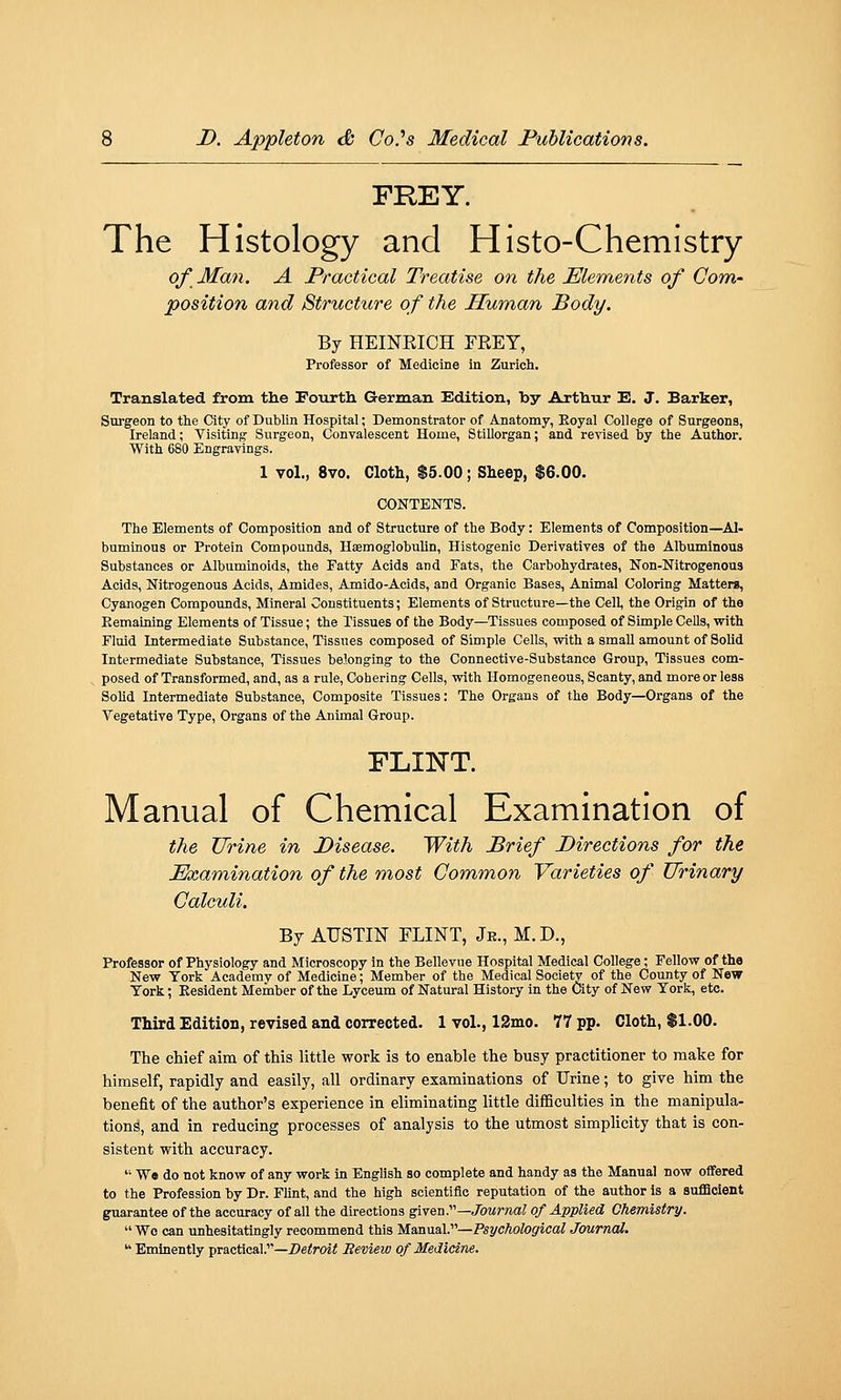 FREY. The Histology and Histo-Chemistry of Man. A Practical Treatise on the Elements of Com- position and Structure of the Human Body. By HEINEIOH FEEY, Professor of Medicine in Zurich. Translated from the Fourth German Edition, by Arthur E. J. Parker, Surgeon to the City of Dublin Hospital; Demonstrator of Anatomy, Eoyal College of Surgeons, Ireland; Visiting- Surgeon, Convalescent Home, Stillorgan; and reTised by the Author. With 680 Engravings. 1 vol., 8vo. Cloth, $5.00; Sheep, $6.00. CONTENTS. The Elements of Composition and of Structure of the Body: Elements of Composition—Al- buminous or Protein Compounds, Haemoglobulin, Histogenic Derivatives of the Albuminous Substances or Albuminoids, the Patty Acids and Fats, the Carbohydrates, Non-Nitrogenous Acids, Nitrogenous Acids, Amides, Amido-Acids, and Organic Bases, Animal Coloring Matters, Cyanogen Compounds, Mineral Constituents; Elements of Structure—the Cell, the Origin of the Remaining Elements of Tissue; the Tissues of the Body—Tissues composed of Simple Cells, with Fluid Intermediate Substance, Tissues composed of Simple Cells, with a smaU amount of Solid Intermediate Substance, Tissues belonging to the Connective-Substance Group, Tissues com- posed of Transformed, and, as a rule. Cohering Cells, with Homogeneous, Scanty, and more or less Solid Intermediate Substance, Composite Tissues: The Organs of the Body—Organs of the Vegetative Type, Organs of the Animal Group. FLINT. Manual of Chemical Examination of the Urine in Disease. With Brief Pirections for the Pkamination of the most Common Varieties of Urinary Calculi. By AUSTIN FLINT, Je., M.D., Professor of Physiology and Microscopy In the Bellevue Hospital Medical College; Fellow of the New York Academy of Medicine; Member of the Medical Society of the County of New York; Eesident Member of the Lyceum of Natural History in the City of New York, etc. Third Edition, revised and corrected. 1 vol., 12mo. 77 pp. Cloth, $1.00. The chief aim of this little work is to enable the busy practitioner to make for himself, rapidly and easily, all ordinary examinations of Urine; to give him the benefit of the author's experience in eliminating little difficulties in the manipula- tions, and in reducing processes of analysis to the utmost simplicity that is con- sistent with accuracy.  We do not know of any work In English so complete and handy as the Manual now offered to the Profession by Dr. Flint, and the high scientific reputation of the author is a suflacient guarantee of the accuracy of all the directions given.'—Journal of Applied Chemistry.  Wo can unhesitatingly recommend this Manual.—Psychological Joumai.  Eminently practical.—i)6<m< Beview of Medicine.