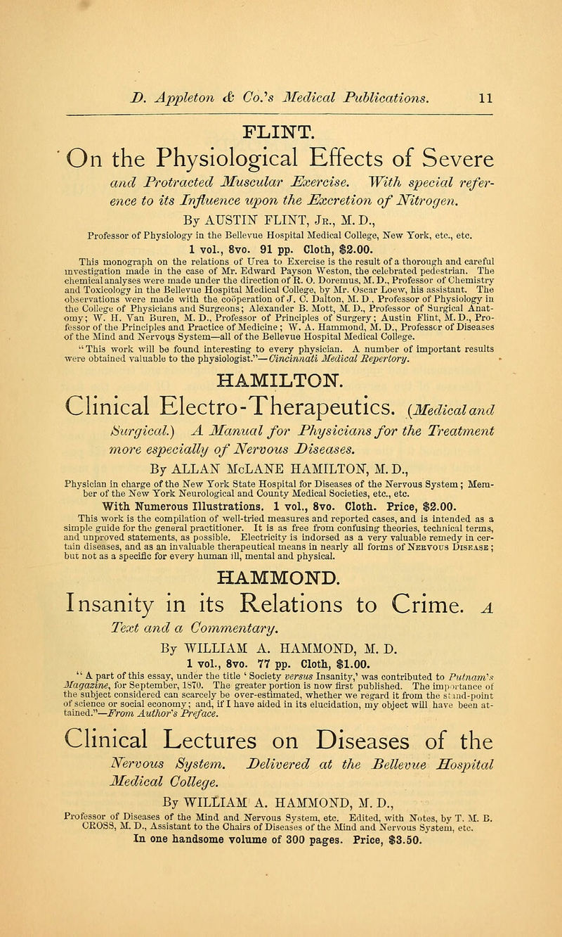FLINT. On the Physiological Effects of Severe and Protracted Muscular Exercise. 'With special refer- ence to its Influence upon the Excretion of Nitrogen. By AUSTIN FLINT, Je., M. D., Professor of Physiology in the Bellevue Hospital Medical College, New York, etc., etc. 1 vol., 8vo. 91 pp. Cloth, $2.00. This monograph on the relations of Urea to Exercise is the result of a thorougli and careful investigation made in the case of Mr. Edward Payson Weston, the celebrated pedestrian. The chemical analyses were made under the direction of R. 0. Doremus, M. D., Professor of Chemistry and Toxicology in the Bellevue Hospital Medical College, by Mr. Oscar Loew, his assistant. The observations were made with the cooperation of J. C. Dalton, M. B,, Professor of Physiology in the College of Physicians and Surgeons; Alexander B. Mott, M. D., Professor of Surgical Anat- omy; W. H. Van Buren, M. D., Professor of Principles of Surgery; Austin Flint, M. D., Pro- fessor of the Principles and Pi-actice of Medicine; W. A. Hammond, M. D., Professor of Diseases of the Mind and Nervous System—all of the Bellevue Hospital Medical College.  This work will be found interesting to every physician. A number of important results were obtained valuable to the physiologist.—Cincinnati Medical Bepertory. HAMILTOK Clinical Electro-Therapeutics. {Medicaiand burgical.) A Manual for Physicians for the Treatment more especially of Nervous Diseases. By ALLAN McLANE HAMILTON, M. D., Physician in charge of the New York State Hospital for Diseases of the Nervous System; Mem- ber of the New York Neurological and County Medical Societies, etc., etc. With. Numerous Illustrations. 1 vol., 8vo. Cloth. Price, $2.00. This work is the compilation of well-tried measures and reported cases, and is intended as a simple guide for the general practitioner. It is as free from confusing theories, technical terms, and unproved statements, as possible. Electricity is indorsed as a very valuable remedy in cer- tain diseases, and as an invaluable therapeutical means in nearly aU forms of Neevous Diskasb ; but not as a specific for every human ill, mental and physical. HAMMOND. Insanity in its Relations to Crime, a Text and a Commentary. By WILLIAM A. HAMMOND, M. D. 1 vol., 8vo. 77 pp. Cloth, $1.00.  A part of this essay, under the title ' Society versus Insanity,' was contributed to Putnam''/i Magazine, for September, ISTO. The gi-eater portion is now first published. The importance of the subject considered can scarcely be over-estimated, whether we regard it from the si.ind-point of science or social economy; and, il'I have aided in its elucidation, my object will have been at- tained.—From Authors Preface. Clinical Lectures on Diseases of the Nervous System. Delivered at the Bellevue Hospital Medical College. By WILLIAM A. HAMMOND, M. D., Professor of Diseases of the Mind and Nervous System, etc. Edited, with Notes, by T. M. B. CK0S3, M. D., Assistant to the Chairs of Diseases of the Mind and Nervous System, etc. In one handsome volume of 300 pages. Price, $3.50.