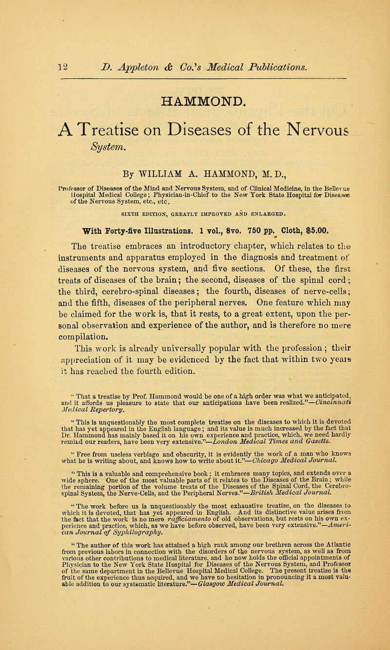 HAMMOND. A Treatise on Diseases of the Nervous System. By WILLIAM A. HAMMOND, M. D., lYoleasor of Diseases of the Mind and Nervous System, and of Clinical Medicine, In tlie Believue Hospital Medical College; Physician-in-Chief to the New York State Hospital for Diseasoe of the Nervous System, etc., etc. SIXTH EDITION, GKEATLY IMPEOVED AND BNLAKSBD. With Forty-five Illustrations. 1 vol., 8vo. 760 pp. Cloth, $5.00. The treatise embraces an introductory chapter, which relates to tlie instruments and apparatus employed in the diagnosis and treatment of diseases of the nervous system, and five sections. Of these, the first treats of diseases of the brain; the second, diseases of the spinal cord; the third, cerebro-spinal diseases; the fourth, diseases of nerve-cells; and the fifth, diseases of the peripheral nerves. One feature which may be claimed for the work is, that it rests, to a great extent, upon the per- sonal observation and experience of the author, and is therefore no mere compilation. This work is already universally popular with the profession ; their appreciation of it may be evidenced by the fact that within two yeais it has reached the fourth edition.  That a treatise hy Prof. Hammond would be one of a high order was what we anticipated, and it affords us pleasure to state that our anticipations have been reaUzed.—Cincinnati Medical Hepertory.  This is unquestionably the most complete treatise on the diseases to which it is devoted that has yet appeared in the English language; and its value is much increased by the fact that Dr. Hammond has mainly based it on his own experience and practice, which, we need hardly remind our readers, have been very extensive.—London Medical Times and Gazette.  Free from useless verbiage and obscurity, it is evidently the work of a man who knows what he is writing about, and knows how to write about iV—Chicago Medical Jowrnal.  This is a valuable and comprehensive book; it embraces many topics, and extends over a wide sphere. One of the most valuable parts of it relates to the Diseases of the Brain; while the remaining portion of the volume treats of the Diseases of the Spinal Cord, the Cerebro- spinal System, the Nerve-Cells, and the Peripheral Nerves.—.B/^Yis/i Medical Journal.  The work before us is imquestionably the most exhaustive treatise, on the diseases to which it is devoted, that has yet appeared in English. And its distinctive value arises from the fact that the work is no mere rafflaiamento of old observations, but rests on his o^vn ex- perience and practice, which, as we have before observed, have been very extensive.—^»te?'i- can Journal of Syphilography.  The author of this work has attained a high rank among our brethren across the Atlantic from previous labors in connection with the disorders of the nervous system, as well as from various other contributions to medical Uterature, and he now holds the official appointments of Physician to the New York State Hospital for Diseases of the Nervous System, and Professor of the same department in the Bellevue Hospital Medical College. The present treatise is the fruit of the experience thus acquired, and we have no hesitation in pronouncing it a most valu- able addition to our systematic Uterature.—fftosfirow Medical Journal.