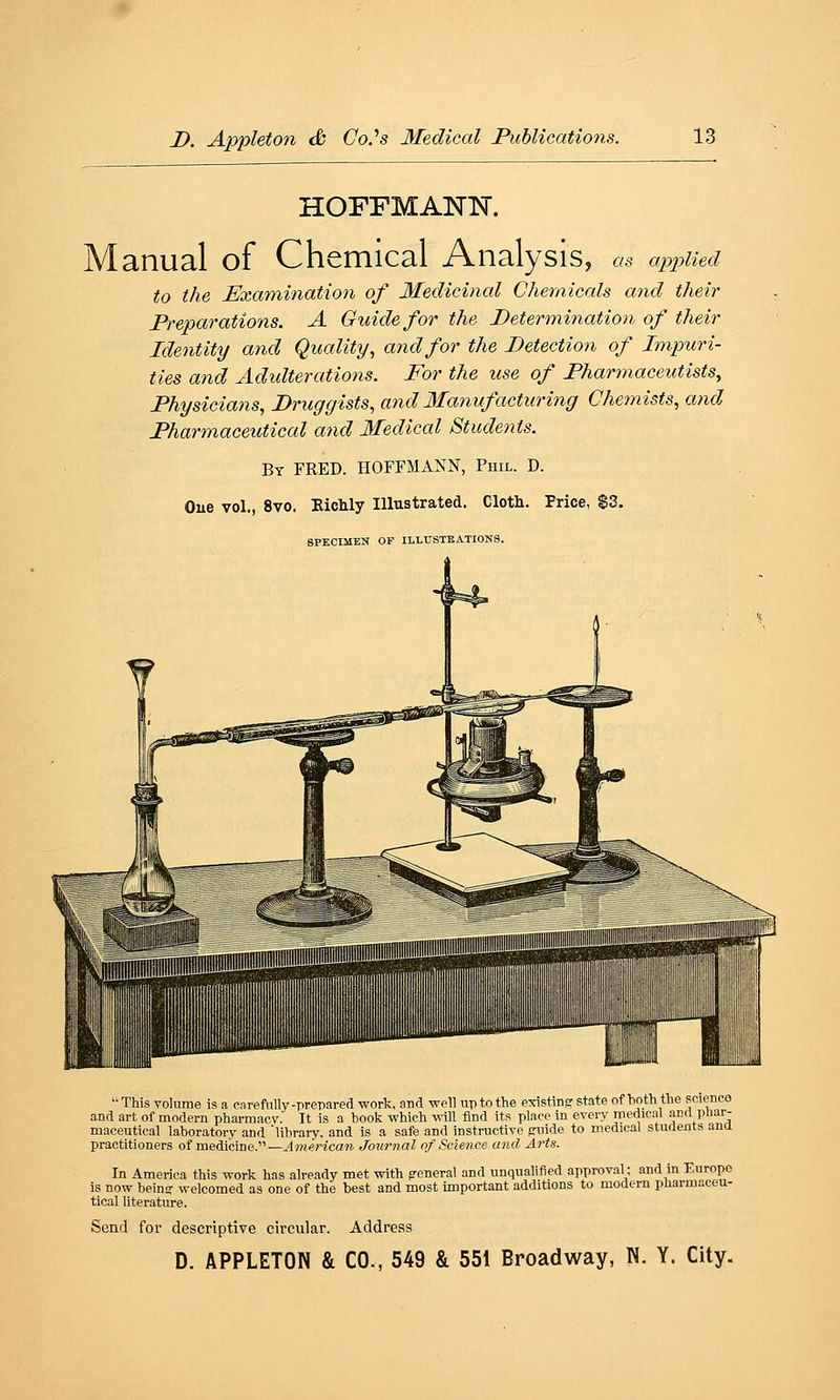 HOFFMANN. Manual of Chemical Analysis, as applied to the Examination of Medicinal Chemicals and their Preparations. A Guide for the Determination of their Identity and Quality., and for the Detection of Impuri- ties and Adidterations. For the use of Pharmaceutists, Physicians, Druggists, and Manufacturing Chemists, and Pharmaceutical and Medical Students. By FRED. HOFFMANN, Phil. D. One vol., 8vo. Richly Illustrated. Cloth. Price, $3. SPECIMEN OF ILLTJ8TKATI0N8. '• This volume is a enrefully-prepared work, and well up to the existing state of t)Oth the science and art of modern pharmacv. It is a book which will find its place in every medical anrl pliar- maceutical laboratory and library, and is a safe and instructive pviide to medical sturtents ana practitioners of medicine.—American Journal of Science and Arts. In America this work has already met with general and unqualified approval; and in Europe is now beins welcomed as one of the best and most important additions to modern pharmaceu- tical literature. Send for descriptive circular. Address D. APPLETON & CO., 549 & 551 Broadway, N. Y. City.