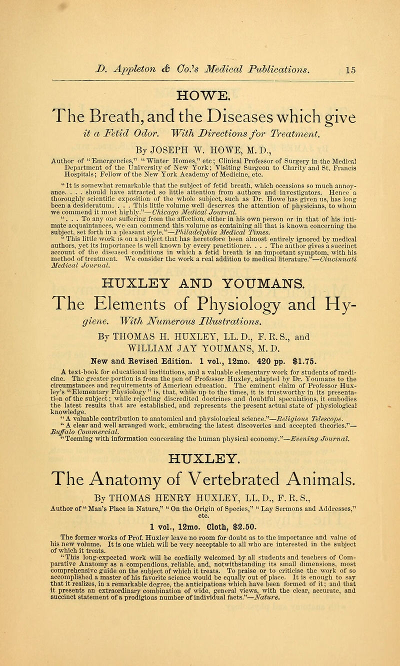 HOWE. The Breath, and the Diseases which give it a Fetid Odor. With Directions for Treatment. By JOSEPH W. HOWE, M. D., Author of  Emergencies,  Winter Homes  etc; Clinical Professor of Surgery in tlio Medical Department of the University of New York; Visiting Surgeon to Charity and St. Francis Hospitals; Fellow of the New York Academy of Medicine, etc. It is somewhat remarkable that the subject of fetid breath, which occasions so much annoy- ance. . . . should have attracted so little attention from aathors and investigators. Hence a thoroughly scientific exposition of the whole subject, such as Dr. Howe has given us, has long been a desideratum. . . . This httle volume well deserves the attention of physicians, to whom we commend it most highl}'.'— Chicago Medical Journal. . . . To any one suffering from the affection, either in his own person or in that of his inti- mate acquaintances, we can commend this volume as containing all that is known concerning the subject, set forth in a pleasant style.—Philadelphia Medical Times.  This little work is on a subject that has heretofore been almost entirely ignored by medical authors, yet its importance is well known by every practitioner. . . . The author gives a succinct account of the diseased conditions in which a fetid breath is an important symptom, with his method of treatment. We consider the work a real addition to medical literature.—Cincinnati Medical Journal. HUXLEY AINTD YOUMANS. The Elements of Physiology and Hy- giene. With Numerous Illustrations. By THOMAS H. HUXLEY, LL. D., F. R. S., and WILLIAM JAY YOUMANS, M. D. New and Revised Edition. 1 vol., 12mo. 420 pp. $1.75. A text-book for educational institutions, and a valuable elementary work for students of medi- cine. The greater portion is from the pen of Professor Huxley, adapted by Dr. Youmans to the circumstances and requirements of American education. The eminent claim of Professor Hux- ley's Elementary Physiology is, tbat, while up to the times, it is trustworthy in its presenta- tion of the subject; while rejecting discredited doctrines and doubtful speculations, it embodies the latest results that are established, and represents the present actual state of physiological knowledge. A valuable contribution to anatomical and physiological science.—Religious Telescope.  A clear and well arranged work, embracing the latest discoveries and accepted theories.— Buffalo Cominercial. Teeming with Information concerning the human physical economy.—Evening Journal. HUXLEY. The Anatomy of Vertebrated Animals. By THOMAS HENRY HUXLEY, LL. D., F. R. S., Author of  Man's Place in Nature,  On the Origin of Species,  Lay Sermons and Addresses, etc. 1 vol., 12mo. Cloth, $2.50. The former works of Prof Huxley leave no room for doubt as to the importance and value of his new volume. It is one which will be very acceptable to all who are interested in the subject of which it treats. This long-expected work wiU be cordially welcomed by all students and teachers of Com- parative Anatomy as a compendious, reliable, and, notwithstanding its small dimensions, most comprehensive guide on the subject of which it treats. To praise or to criticise the work of so accornphshed a master of his favorite science would be equally out of place. It is enough to say that it realizes, in a remarkable degree, the anticipations which have been formed of it; and that it presents an extraordinary combination of wide, general views, with the clear, accurate, and Buccinct statement of a prodigious number of individual facts.—Nature.