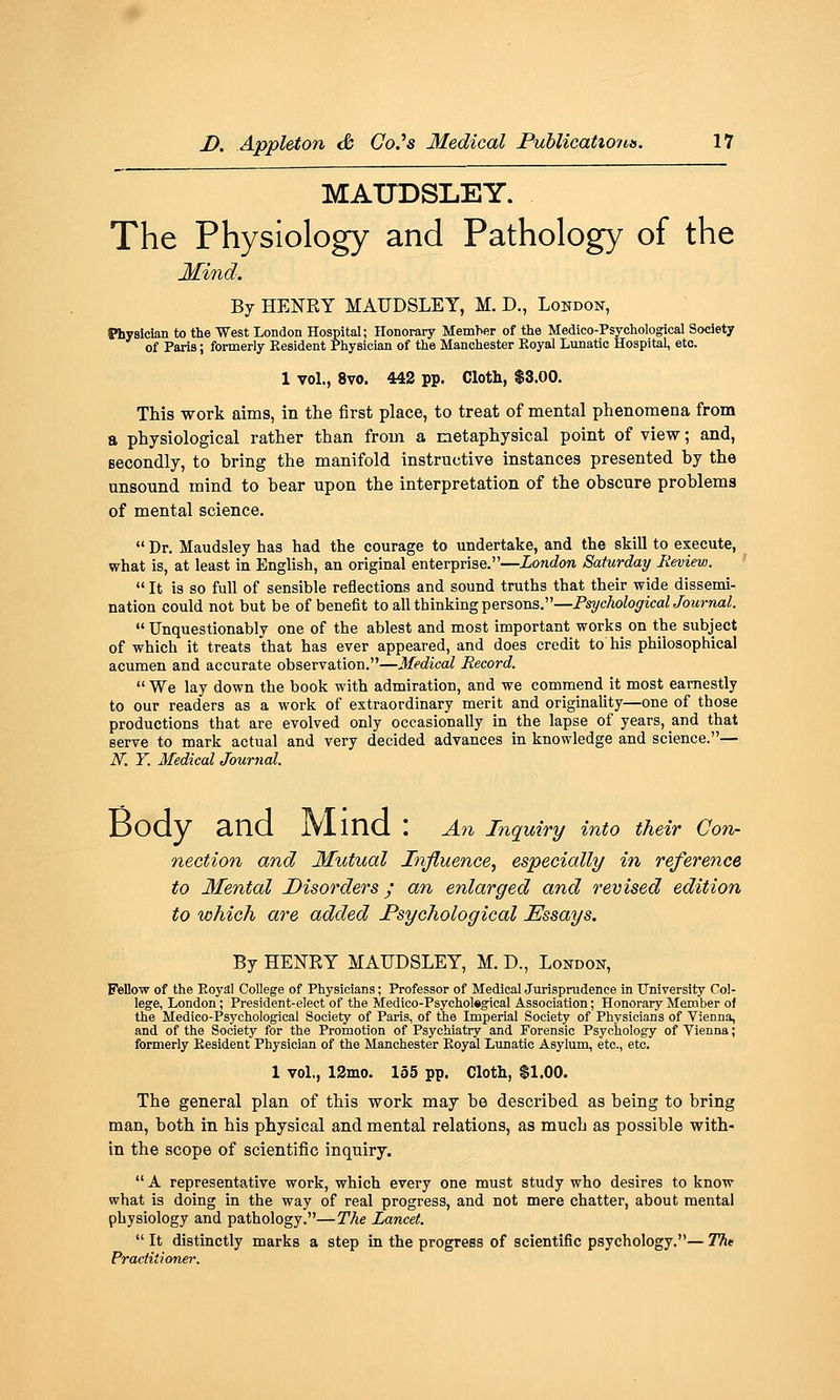 MATJDSLEY. The Physiology and Pathology of the Mind. By HENRY MAUDSLEY, M. D., London, Physician to the West London Hospital; Honorary Memher of the Medico-Psychological Society of Paris; formerly Besident Physician of the Manchester Eoyal Lunatic Hospital, etc. 1 vol., 8vo. 442 pp. Cloth, $3.00. This work aims, in the first place, to treat of mental phenomena from a physiological rather than from a metaphysical point of view; and, Becondly, to bring the manifold instructive instances presented by the unsound mind to bear upon the interpretation of the obscure problems of mental science. Dr. Maudsley has had the courage to undertake, and the skill to execute, what is, at least in English, an original enterprise.—London Saturday Review. ' It is so full of sensible reflections and sound truths that their wide dissemi- nation could not but be of benefit to all thinking persons.—PsychologicalJournal. Unquestionably one of the ablest and most important works on the subject of which it treats that has ever appeared, and does credit to his philosophical acumen and accurate observation.—Medical Record. We lay down the book with admiration, and we commend it most earnestly to our readers as a work of extraordinary merit and originaUty—one of those productions that are evolved only occasionally in the lapse of years, and that serve to mark actual and very decided advances in knowledge and science.— N. Y. Medical Journal. Body and JVlind : An inquiry into their Con- nection and Mutual Influence, especially in reference to Mental Disorders; an enlarged and revised edition to which are added Psychological Essays. By HENRY MAUDSLEY, M. D., London, Fellow of the Eoyal College of Physicians; Professor of Medical Jurisprudence in University Col- lege, London; President-elect of the Medico-Psychol«gical Association; Honorary Member of the Medico-Psychological Society of Paris, of the Imperial Society of Physicians of Vienna, and of the Society for the Promotion of Psychiatry and Forensic Psychology of Vienna; formerly Eesident Physician of the Manchester Eoyal Lunatic Asylum, etc., etc. 1 vol., 12mo. 155 pp. Cloth, $1.00. The general plan of this work may be described as being to bring man, both in his physical and mental relations, as much as possible with- in the scope of scientific inquiry. A representative work, which every one must study who desires to know what is doing in the way of real progress, and not mere chatter, about mental physiology and pathology.—The Lancet. It distinctly marks a step in the progress of scientific psychology.— Tht Practitioner.