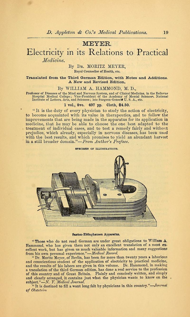 MEYER Electricity in its Relations to Practical Medicine. By De. MOEITZ MEYER, Eoyal Counsellor of Health, etc. Translated from the Third German Edition, •with Notes and Additions. A New and Revised Edition, By WILLIAM A. HAMMOND, M. D., Professor of Diseases of the Mind and Nervous System, and of Clinical Medicine, in the BeUevue Hospital Medical College; Vice-President of the Academy of Mental Scienca^ National Institute of Letters, Arts, and Sciences; late Surgeon-Generai U. S. A., etc. 1 vol., 8vo. 497 pp. Cloth, S4.50.  It is the duty of every physician to study the action of electricity, to become acquainted with its value in therapeutics, and to follow the improvements that are being made in the apparatus for its application in medicine, that he may be able to choose the one best adapted to the treatment of individual cases, and to test a remedy fairly and without prejudice, which already, especially in nervous diseases, has been used with the best results, and which promises to yield an abundant harvest in a still broader domain.—From Author''s Preface. aPEOIKEN OF tLLlTBTEATIONS. Saxton-EtHnghansen Apparatns.  Those who do not read German are under great obligations to William A. Hammond, who has given them not only an excellent translation of a most_ ex- cellent work, but has given us much valuable information and many suggestionp from his own personal experience.—Medical Record.  Dr. Moritz Meyer, of Berlin, has been for more than twenty years a laboriou.'? and conscientious student of the application of electricity to practical medicine, and the results of his labors are given in this volume. Dr. Hammond, in making a translation of the third German edition, has done a real service to the profession of this country and of Great Britain. Plainly and concisely written, and simply and clearly arranged, it contains just what the physician wants to know on the enbject.—N. Y. Medical Journal.  It is destined to fill a want long felt by physicians in this country.—Journal of OhstetricR
