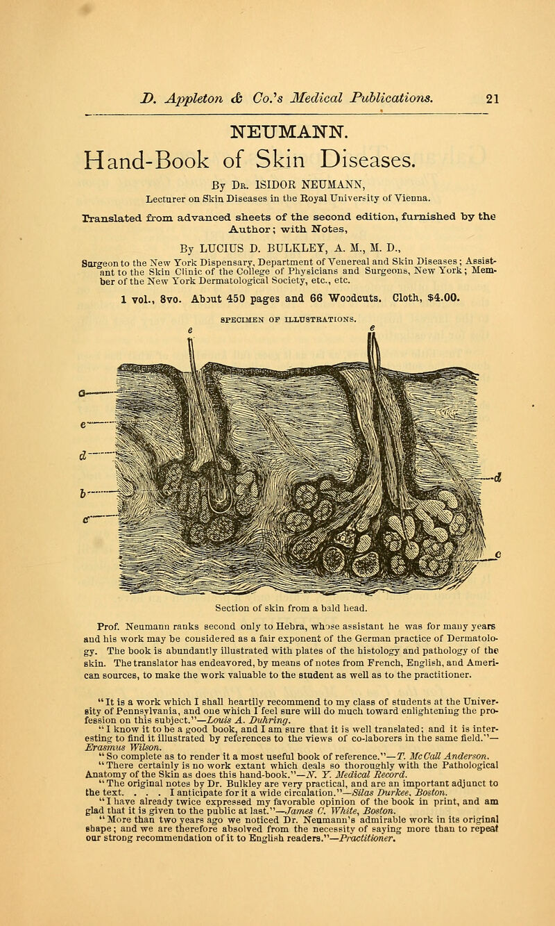 NEUMANN. Hand-Book of Skin Diseases. By Dr. ISIDOR NEUMANN, Lecturer on Stin Diseases in the Royal University of Vienna. rranslated from, advanced sheets of the second edition, furnished by the Author; with Notes, By LUCIUS D. BULKLEY, A. M., M. D., Surgeon to the New York Dispensary, Department of Venereal and Skin Diseases; Assist- ant to the Slsin Clinic of the College of Physicians and Surgeons, New York; Mem- ber of the New York Dermatological Society, etc., etc. 1 vol., 8vo. Ab3ut 450 pages and 66 Woodcuts. Cloth, $4.00. SPECIMEN OF n.l.USTBATIONS. Section of skin from a bald head. Prof. Neumann ranks second only to Hebra, whose assistant he was for many years and his work may be considered as a fair exponent of the German practice of Dermatolo- gy. The book is abundantly illustrated with plates of the histology and pathology of the skin. The translator has endeavored, by means of notes from French, English, and Ameri- can sources, to make the work valuable to the student as well as to the practitioner.  It is a work which I shall heartily recommend to my class of students at the Univer- sity of Pennsylvania, and one which 1 feel sure will do much toward enlightening the pro- fession on this subject.—Louis A. Duhring.  I know it to be a good book, and I am sure that it is well translated; and it is inter- esting to find it illustrated by references to the views of co-laborers in the same field.— Erasmus Wilson.  So complete as to render it a most useful book of reference.—T. McCcdl Anderson. There certainly is no work extant which deals so thoroughly with the Pathological Anatomy of the Skin as does this hand-book.—N. T. Medical Record. The original notes by Dr. Bulkley are very practical, and are an important adjunct to tbe text. . . . I anticipate for it a wide circQiation.—Silas Durkee. Boston.  I have already twice expressed my favorable opinion of the book in print, and am glad that it is given to the public at last.—James C. White, Boston. More than two years ago we noticed Dr. Neumann's admirable work in its original shape; and we are therefore absolved from the necessity of saying more than to repeat oar strong recommendation of it to English readers.—PnJc<z7Jon«r.