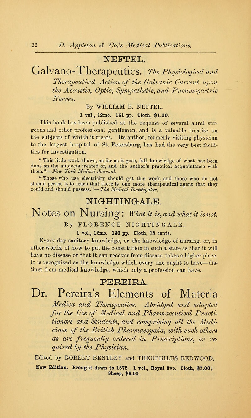 NEFTEL. GalvanO-TherapeuticS. The Physiological and Therapeutical Action of the Galvanic Current upon the Acoustic^ Ojptic, Sympathetic, and Pneumogastric Nerves. By WILLIAM B. NEFTEL. 1 vol., 12mo. 161 pp. Cloth, $1.50. This book lias been published at the request of several aural sur- geons and other professional gentlemen, and is a valuable treatise on the subjects of which it treats. Its author, formerly visiting physician to the largest hospital of St. Petersburg, has had the very best facili- ties for investigation.  This little work shows, as far as it goes, full knowledge of what has been done on the subjects treated of, and the author's practical acquaintance with them.—New York Medical Journal.  Those who use electricity should get this work, and those who do not should peruse it to learn that there is one more therapeutical agent that they could and should possess.—The Medical Investigator. IsTIG-HTINaALE. N OteS on N Ursing : what it is, and what it is not. By FLOEENOE NIGHTINGALE. 1 vol., 12mo. 140 pp. Cloth, 75 cents. Every-day sanitary knowledge, or the knowledge of nursing, or, in other words, of how to put the constitution in such a state as that it will have no disease or that it can recover from disease, takes a higher place. It is recognized as the knowledge which every one ought to have—dis- tinct from medical knovvledge, which only a profession can have. PEREIRA. Dr. Pereira's Elements of Materia Medica and Therapeutics. Abridged and adapted for the Use of Medical and Pharmaceutical Practi- tioners am^d Students, a/nd comprising all the Medi- cines of the British PharmacopcEia, with such others as are frequently ordered in Prescriptions, or re- quired by the Physician. Edited by ROBERT BENTLET and THEOPHILUS REDWOOD. New Edition. Brouglit down to 1872. 1 vol., Royal 8vo. Cloth, $7.00; Sheep, $8.00.