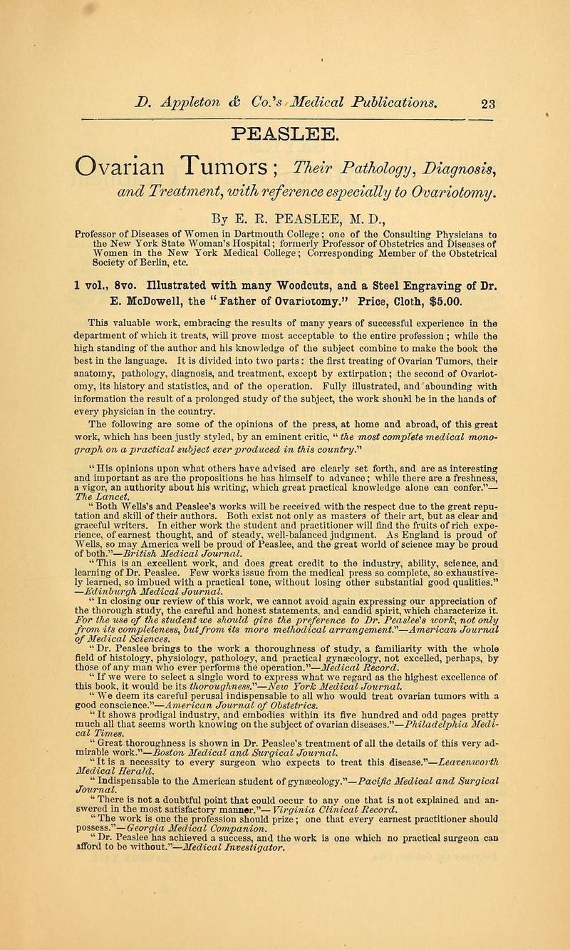 PEASLEE. Ovarian Tumors ; Their Pathology, Diagnosis, and Treatment, with reference especially to Ovariotomy. By E. R. PEASLEE, M. D., Professor of Diseases of Women in Dartmouth College; one of the Consulting Physicians to the New York State Woman's Hospital; formerly Professor of Obstetrics and Diseases of Women in the New York Medical College; Corresponding Member of the Obstetrical Society of Berlin, etc. 1 vol., 8vo. Illustrated with many Woodcuts, and a Steel Engraving of Dr. E. McDowell, the  Father of Ovarioxomy. Price, Cloth, $5.00. This valuable work, embracing the results of many years of successful experience in the department of which it treats, will prove most acceptable to the entire profession ; while the high standing of the author and his knowledge of the subject combine to make the book the best in the language. It is divided into two parts: the first treating of Ovarian Tumors, their anatomy, pathology, diagnosis, and treatment, except by extirpation; the second of Ovariot- omy, its history and statistics, and of the operation. Fully illustrated, and abounding with information the result of a prolonged study of the subject, the work shouM be in the hands of every physician in the countiy. The following are some of the opinions of the press, at home and abroad, of this great work, which has been justly styled, by an eminent critic,  the most complete inedical m,ono- graph on a practical subject ever produced in this country.''''  His opinions upon what others have advised are clearly set forth, and are as interesting and important as are the propositions he has himself to advance; while there are a freshness, a vigor, an authority about his writing, which great practical knowledge alone can confer.— Tlie Lancet.  Both Wells's and Peaslee's works will be received with the respect due to the great repu- tation and skill of their authors. Both exist not only as masters of their art, but as clear and graceful writers. In either work the student and practitioner will find the fruits of rich expe- rience, of earnest thought, and of steady, well-balanced judgment. As England is proud of WeUs, so may America vf ell be proud of Peaslee, and the great world of science may be proud of both.—British Medical Journal.  This is an excellent work, and does great credit to the industry, ability, science, and learning of Dr. Peaslee. Few works issue from the medical press so complete, so exhaustive- ly learned, so imbued with a practical tone, without losing other substantial good quaHties. —Edinburgh Medical Jowrnal.  In closing our review of this work, we cannot avoid again expressing our appreciation of the thorough study, the careful and honest statements, and candid spirit, which characterize it. For the use of the student we should give the preference to Dr. Peaslee^a work, not only from its completeness, but from, its m,ore methodical arrangement.''''—American Journal of Medical Sciences.  Dr. Peaslee brings to the work a thoroughness of study, a famiUarity with the whole field of histology, physiology, pathology, and practical gynecology, not excelled, perhaps, by those of any man who ever performs the operation.—Medical Record.  If we were to select a single word to express what we regard as the highest excellence of this book, it would be its thoroughness:'''—New York Medical Journal.  We deem its careful perusal indispensable to all who would treat ovarian tumors with a good conscience.—American Journal of Obstetrics.  It shows prodigal industiy, and embodies within its five hundred and odd pages pretty much aU that seems worth knowing on the subject of ovarian diseases.—Philadelphia Medi- cal TiTnes.  Great thoroughness is shown in Dr. Peaslee's treatment of all the details of this very ad- mirable work.—Boston Medical and Surgical Journal.  It is a necessity to every surgeon who expects to treat this disease.—Leavenworth Medical Herald.  Indispensable to the American student of gynaecology.—Pacific Medical and Surgical Journal.  There is not a doubtful point that could occur to any one that is not explained and an- swered in the most satisfactory manner.— Virginia Clinical Record.  The work is one the profession should prize; one that every earnest practitioner should possess.—(?«w(7ta Medical Companion.  Dr. Peaslee has achieved a success, and the work is one which no practical surgeon can afford to be mthout.—Medical Investigator.