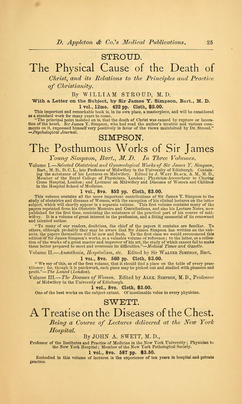 STKOUD. The Physical Cause of the Death of Christ, and its Relations to the Principles and Practice of Christianity. By WILLIAM STROUD, M. D. With a Letter on the Subject, by Sir James Y. Simpson, Bart., M. D. lvol.,12mo. 422 pp. Cloth, $2.00. This important and remarkable book is, in its own place, a masterpiece, and will be considered as a standard work for many years to come. The principal point insisted on is, that the death of Christ was caused by rupture or lacera- tion of the heart. Sir James Y. Simpson, who had read the author's treatise and various com- ments on it, expressed himself very positively in favor of the views maintained by Dr. Stroud. —Psychological Journal. SIMPSON. The Posthumous Works of Sir James Young Simpson, Bart., M. D. In Three Volumes. Yolume I.—Selected Obstetrical and Gynecological Works of Sir James Y. Simpson, Bart., M. D., D. C. L., late Professor of Midwifery in the University of Edinburgh. Contain- ing the substance of his Lectures on Midwifery. Edited by J. Watt Black, A. M., M. D., Member of the Royal College of Physicians. London; Physician-Accoucheur to Charing Cross Hospital, London; and Lecturer on Midwifery and Diseases of Women and Children in the Hospital School of Medicine. 1 vol., 8vo. 852 pp. Cloth, $3.00. This volume contains all the more important contributions of Sir -Tames T. Simpson to the study of obstetrics and diseases of Women, with the exception of his clinical lectures on the latter subject, which vnW shortly appear in a separate volume. This first volume contains many of the papers reprinted from his Obstetric Memoirs and Contributions, and also his Lectxire Notes, now published for the first time, containing the substance of the practical part of his course of mid- wifery. It is a volume of great interest to the profession, and a fitting memorial of its renowned and talented author.  To many of our readers, doubtless, the chief of the papers it contains are familiar. To others, although pmbably they may be aware that Sir James Simpson has written on the sub- jects, the papers themselves will be new and fresh. To the first class we would recommend this edition of Sir James Simpson's works, as a valuable volume of reference; to the latter, as a collec- tion of the works of a great master and improver of his art, the study of which cannot fail to make them better prepared to meet and overcome its difficulties.—3fedicai Times and Gazette. Volume II.—AncBsihesia, Hvsjntalism, etc. Edited by Sir Walter Simpson, Bart. 1 vol., Svo. 560 pp. Cloth, $3.00.  We say of this, as of the first volume, that it should find a place on the table of every prac- titioner ; for, though it is patchwork, each piece may be picked out and studied with pleasure and profit.—The Lancet {London). Volume III.—The Diseases of Women. Edited by Alex. Simpson, M. D., Professor of Midwifery in the University of Edinburgh. 1 vol., Svo. Cloth, $3.00. One of the best works on the subject extant. Of inestimable value to every physician. SWETT. A Treatise on the Diseases of the Chest. Being a Course of Lectures delivered at the New York Hospital. By JOHN A. SWETT, M. D., Professor of the Institutes and Practice of Medicine in the New York University ; Physician to the New York Hospital; Member of the New York Pathological Society. 1 vol., Svo. 5S7 pp. $3.60. Embodied In this volume of lectures is the experience of ten years In hospital and private practice.