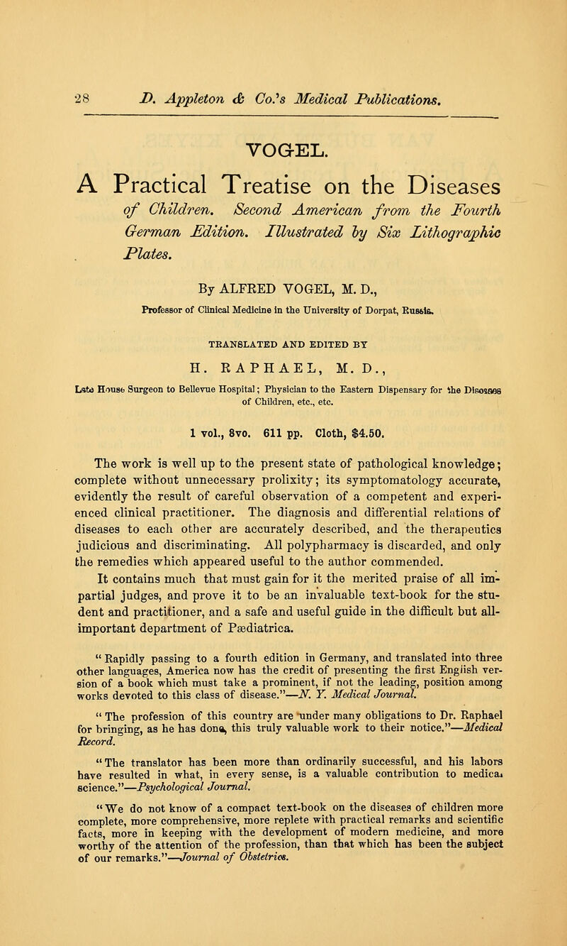 VOG-EL. A Practical Treatise on the Diseases of Children. Second American from the Fourth German Edition. Illustrated hy Six Lithograjphio Plates. By ALFEED YOGEL, M. D., ProfesBor of Clinical Medicine in the University of Dorpat, Russia. TEANSLATED AND EDITED BY H. RAPHAEL, M. D., Late House Surgeon to Bellevue Hospital; Physician to the Eastern Dispensary for ihe Disosaes of Children, etc., etc. 1 vol., 8vo. 611 pp. Cloth, $4.50. The work is well up to the present state of pathological knowledge; complete without unnecessary prolixity; its symptomatology accurate, evidently the result of careful observation of a competent and experi- enced clinical practitioner. The diagnosis and differential relations of diseases to each other are accurately described, and the therapeutics judicious and discriminating. All polypharmacy is discarded, and only the remedies which appeared useful to the author commended. It contains much that must gain for it the merited praise of all im- partial judges, and prove it to be an invaluable text-book for the stu- dent and practitioner, and a safe and useful guide in the difficult but all- important department of Psediatrica.  Rapidly passing to a fourth edition in Germany, and translated into three other languages, America now has the credit of presenting the first English ver- sion of a book which must take a prominent, if not the leading, position among works devoted to this class of disease.—N. Y. Medical Journal.  The profession of this country are 'under many obligations to Dr. Raphael for bringing, as he has dona, this truly valuable work to their notice.—Medical Record. The translator has been more than ordinarily successful, and his labors have resulted in what, in every sense, is a valuable contribution to medica« science.—Psychological Journal. We do not know of a compact text-book on the diseases of children more complete, more comprehensive, more replete with practical remarks and scientific facts, more in keeping with the development of modern medicine, and more worthy of the attention of the profession, than that which has been the subject of our remarks.—Journal of Obstetrics.