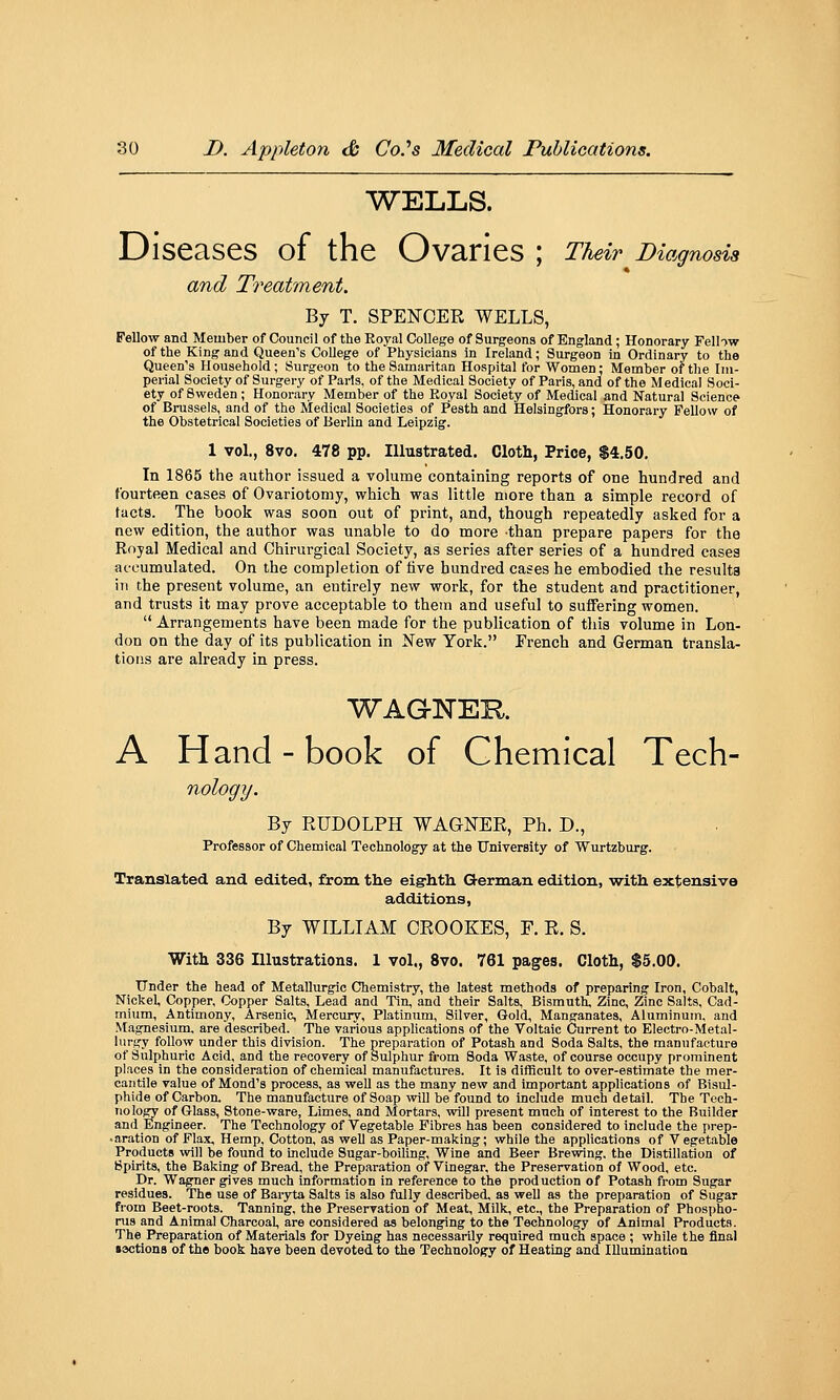 WELLS. Diseases of the Ovaries ; Their ^Diagnosis and T7'eatment. By T. SPENCER WELLS, Fellow and Member of Council of the Royal College of Surgeons of England; Honorary Fell-)w of the King and Queen's College of Physicians in Ireland; Surgeon in Ordinary to the Queen's Household; Surgeon to the Samaritan Hospital for Women: Member of the Im- perial Society of Surgery of Paris, of the Medical Society of Paris, and of the Medical Soci- ety of Sweden ; Honorary Member of the Royal Society of Medical and Natural Science of Brussels, and of the Medical Societies of Pesth and Helsingfors; Honorary Fellow of the Obstetrical Societies of Berlin and Leipzig. 1 vol., 8vo. 478 pp. Illustrated. Cloth, Price, $4.50. In 1865 the author issued a volume containing reports of one hundred and fourteen cases of Ovariotomy, which was little more than a simple record of tacts. The book was soon out of print, and, though repeatedly asked for a new edition, the author was unable to do more than prepare papers for the Royal Medical and Chirurgical Society, as series after series of a hundred cases accumulated. On the completion of five hundred cases he embodied the results Iti the present volume, an entirely new work, for the student and practitioner, and trusts it may prove acceptable to them and useful to suffering women.  Arrangements have been made for the publication of this volume in Lon- don on the day of its publication in New York. French and German transla- tions are already in press. WAGTsTER. A Hand - book of Chemical Tech- nology. By RUDOLPH WAGNER, Ph. D., Professor of Chemical Technology at the University of Wurtzburg. Translated and edited, from the eigrhth German edition, with extensive additions, By WILLIAM CROOKES, F. R. S. With 336 Illustrations. 1 vol., Svo. 761 pages. Cloth, $5.00. Under the head of MetaUurgic Chemistry, the latest methods of preparing Iron, Cobalt, Nickel, Copper, Copper Salts, Lead and Tin, and their Salts, Bismuth Zinc, Zinc Salts, Cad- mium, Antimony, Arsenic, Mercury, Platinum, Silver, Gold, Manganates, Aluminum, and Magnesium, are described. The various applications of the Voltaic Current to Electro-Metal- lurgy follow under this division. The preparation of Potash and Soda Salts, the manufacture of Sulphuric Acid, and the recovery of Sulphur from Soda Waste, of course occupy prominent places in the consideration of chemical manufactures. It is difficult to over-estimate the mer- cantile value of Mond's process, as well as the many new and important applications of Bisul- phide of Carbon. The manufacture of Soap vnW be found to include much detail. The Tech- nology of Glass, Stone-ware, Limes, and Mortars, will present much of interest to the Builder and Engineer. The Technology of Vegetable Fibres has been considered to include the prep- .aration of Flax, Hemp, Cotton, as well as Paper-making; while the applications of Vegetable Products will be found to include Sugar-boiling, Wine and Beer Brewing, the Distillation of Spirits, the Baking of Bread, the Preparation of Vinegar, the Preservation of Wood, etc. Dr. Wagner gives much information in reference to the production of Potash from Sugar residues. The use of Baryta Salts is also fully described, as well as the preparation of Sugar from Beet-roots. Tanning, the Preservation of Meat, Milk, etc., the Preparation of Phospho- nis and Animal Charcoal, are considered as belonging to the Technology of Animal Products. The Preparation of Materials for Dyeing has necessarily required much space ; while the final lactions of the book have been devoted to the Technology of Heating and Illumination