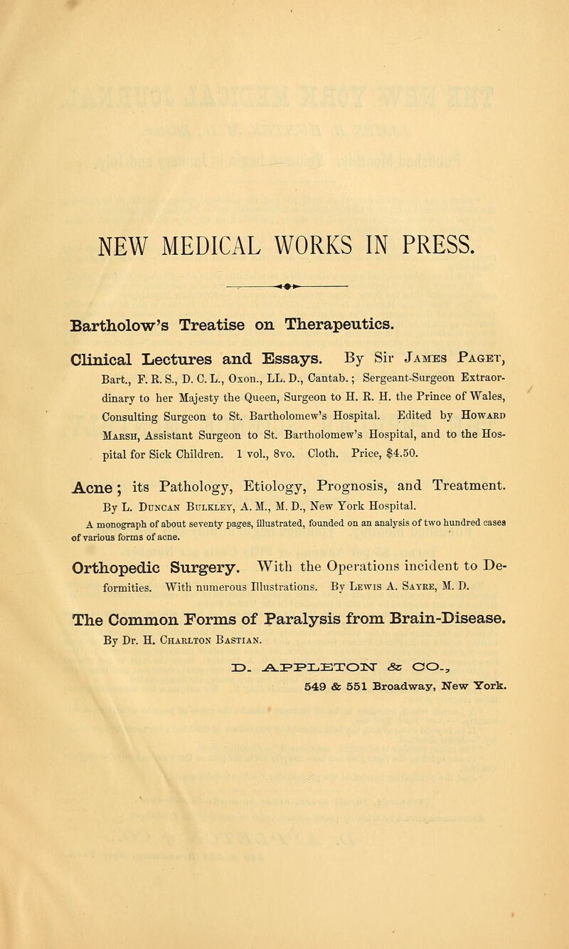 NEW MEDICAL WORKS IN PRESS. Bartholow's Treatise on Therapeutics. Clinical Lectures and Essays. By Sir Jaivtes Paget, Bart., F. R. S., D. C. L., Oxon., LL. D., Cantab.; Sergeant-Surgeon Extraor- dinary to her Majesty the Queen, Surgeon to H. R. H. the Prince ofWales, Consulting Surgeon to St. Bartholomew's Hospital. Edited by Howard Marsh, Assistant Surgeon to St. Bartholomew's Hospital, and to the Hos- pital for Sick Children. 1 vol., 8vo. Cloth. Price, $4.50. Acne; its Pathology, Etiology, Prognosis, and Treatment. By L. Duncan Bulkley, A. M., M. D., New York Hospital. A monograpli of about seventy pages, illustrated, founded on an analysis of two hundred cases of various forms of acne. Orthopedic Surgery. With the Operations incident to De- formities. With mmierous Illustrations. By Lewis A. Sayre, M. D. The Common Forms of Paralysis from Brain-Disease. By Dr. H. Charlton Bastian. 549 & 551 Broadway, New York.