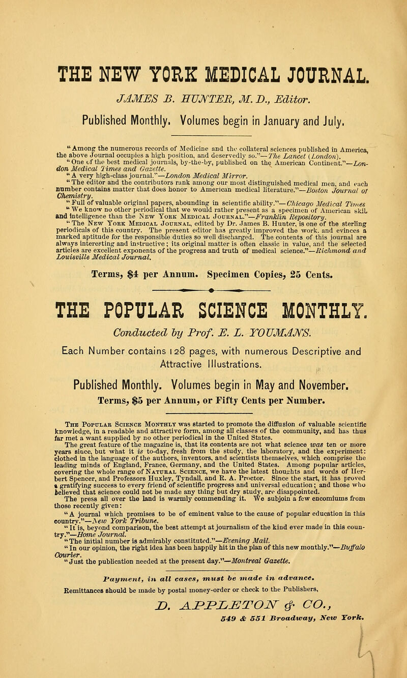 JAMES B. EUJ^TEE, M. B., Editor. Published Monthly. Volumes begin in January and July,  Among the numerous records of Medicine and tho collateral sciences published in America, the above Journal occupies a high position, and deservedly so.—The Lancet (London).  One of the best medical journals, by-the-by, published on the American Continent.—Zon- don Medical Times and Gazette. A very high-class journal.—London Medical Mirror.  The editor and the contributors rank among our most distinguished medical men, and each number contains matter that does honor to American medical literature.—Boston J&urnal ot Chemistry. Full of valuable original papers, abounding in scientific ability.—Chicago Medical Tiines  We know no other periodical that we would rather present as a specimen of American skiL andlnteUigence than the New Yoek Medical Journal.—Franklin Repository.  The New Tokk Medical Journal, edited by Dr. James B. Hunter, is one of the sterling periodicals of this country. The present editor has greatly improved the work, and evinces a marked aptitude for the responsible duties so weU discharged. The contents of this journal are always interesting and instructive; its original matter is often classic in value, and the selected articles are excellent exponents of the progress and truth of medical science.—Richmond and Louisville Medical Journal. Terms, $4 per Annum. Specimen Copies, 25 Cents. ^ • -^ THE POPULAR SCIENCE MONTHLY. Conducted by Prof. E. L. YOVMAMS. Each Number contains 128 pages, with nunaerous Descriptive and Attractive Illustrations. Published Monthly. Volumes begin in May and November. Terms, $5 per Annum, or Fifty Cents per Number. Thb Popular Science Monthly was started to promote the diffusion of valuable scientiftc knowledge, in a readable and attractive form, among all classes of the community, and has thus far met a want suppUed by no other periodical In the United States. The great feature of the magazine is, that its contents are not what science was ten or more years sioce, but what it is to-day, fresh from the study, the laboratory, and the experiment: clothed in the language of the authors, inventors, and scientists themselves, which comprise the leading minds of England, France, Germany, and the United States. Among popular articles, covering the whole range of Natural Science, we have the latest thouehts and words of Her- bert Spencer, and Professors Huxley, Tyndall, and E. A. Proctor. Since the start, it has proved a gratifying success to every friend of scientific progress and universal education; and those who telleved that science could not be made any thing but dry study, are disappointed. The press all over the land is warmly commending it. We subjoin a few encomiums from those recently given: A journal which promises to be of eminent value to the cause of popular education in this country.—isew York Tribune.  It is, beyond comparison, the best attempt at journalism of the kind ever made in this coun- try.—Some Journal.  The initial number is admirably constituted.—Evening Mail.  In our opinion, the right idea has been happUy hit In the plan of this new monthly.—Buffalo Courier.  Just the publication needed at the present day.—Montreal Qazette. Payment, in all cases, must be made in advance. Bemittances should be made by postal money-order or check to the Pubhsbers, X>. ^JPJPZ^jEJTOJSr ^ CO., 549 & 651 Broadway, Neto York, \
