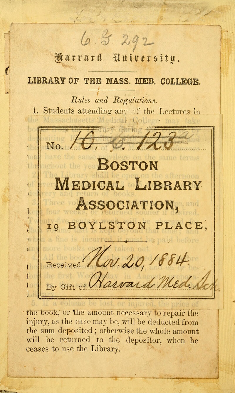 LIBRARY OF THE MASS. EIEB. COLLEGE. Rules and Regulations. o 1. Students attending- anv ,, the Lectures :i'-Mi, Y\o. rXJ. -^z:.j:*7tw^z^ Boston Medical Library Association, 19 BOYLSTON place; Heceived By Gift of ^4 /(fM tlie Dooii, or tfie amount,necessary to repair the injiuy, as the case may be, will be deducted from the sum deposited; otherwise the whole amount will be returned to the depositor, when he ceases to use the Library.