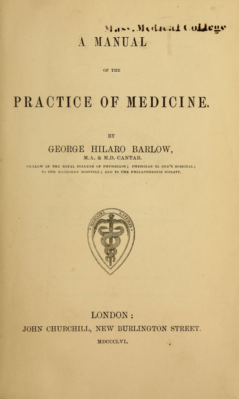 1 MANUAL PRACTICE OF MEDICINE. GEORGE HILARO BARLOW, M.A. & M.D. CANTAB, FELLOW OP THE ROYAL COLLEGE OP PHYSICIANS; PHYSICIAK TO QUy'S HOSPITAL; TO THE MAGDALEN HOSPITAL; AND TO THE PHILANTHROPIC SOCISTY. LONDON: JOHN CHURCHILL, NEW BURLINGTON STREET. MDCCCLVI.