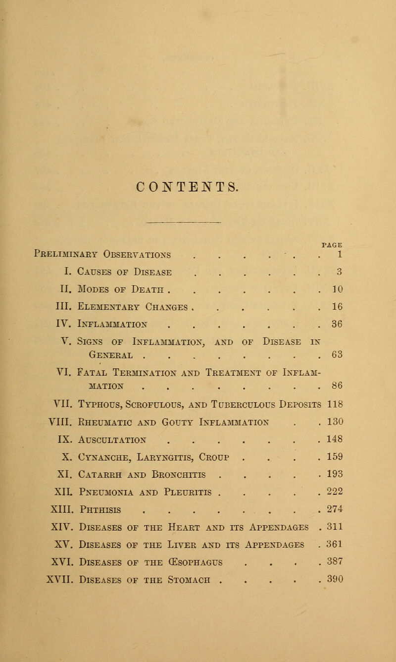 CONTENTS. PAGE Preliminaey Observation's . . . . - . .1 I. Causes of Disease 3 II. Modes of Death 10 III. Elementary Changes 16 IV. Ikflammatiox 36 V. Signs of Inflammation^ and of Disease in General 63 VI. Fatal Termination and Treatment of Inflam- mation 86 VII. Typhous, Scrofulous, and Tuberculous Deposits 118 VIII, Rheumatic and Gouty Inflammation . .130 IX. Auscultation 148 X. Cynanche, Laryngitis, Croup . . . .159 XI, Catarrh and Bronchitis . . . . .193 XIL Pneumonia and Pleuritis . . . . . 222 XIII. Phthisis 274 XIV. Diseases of the Heart and its Appendages . 311 XV, Diseases of the Liver and its Appendages . 361 XVI. Diseases of the (Esophagus .... 387 XVII. Diseases of the Stomach 390