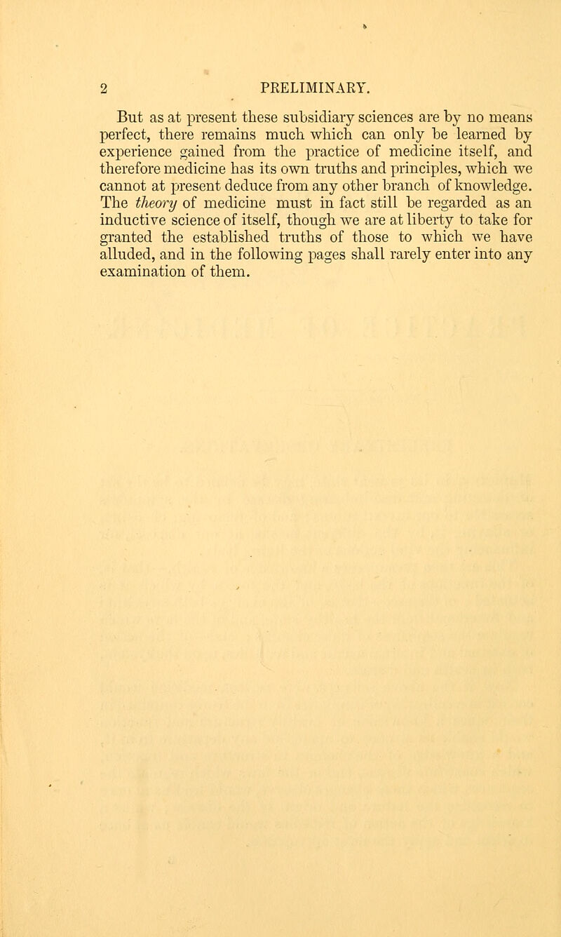 But as at present these subsidiary sciences are by no means perfect, there remains much which can only be learned by experience gained from the practice of medicine itself, and therefore medicine has its own truths and principles, which we cannot at present deduce from any other branch of knowledge. The theory of medicine must in fact still be regarded as an inductive science of itself, though we are at liberty to take for granted the established truths of those to which we have alluded, and in the following pages shall rarely enter into any examination of them.