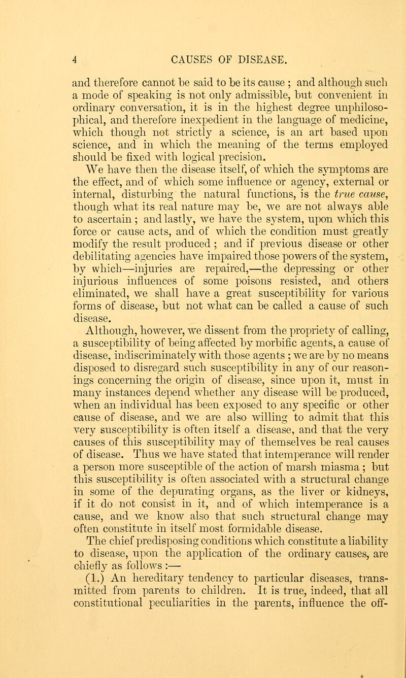 and therefore cannot be said to be its cause ; and althougli snch a mode of speaking is not only admissible, but convenient in ordinary conversation, it is in the highest degree unphiloso- phical, and therefore inexpedient in the language of medicine, which though not strictly a science, is an art based upon science, and in which the meaning of the terms employed should be fixed with logical precision. We have then the disease itself, of which the symptoms are the effect, and of which some influence or agency, external or internal, disturbing the natural functions, is the true cause, though what its real nature may be, we are not always able to ascertain ; and lastly, we have the system, upon which this force or cause acts, and of which the condition must greatly modify the result produced ; and if previous disease or other debilitating agencies have impaired those powers of the system, by which—injuries are repaired,—the depressing or other injurious influences of some poisons resisted, and others eliminated, we shall have a great susceptibility for various forms of disease, but not what can be called a cause of such disease. Although, however, we dissent from the propriety of calling, a susceptibility of being affected by morbific agents, a cause of disease, indiscriminately with those agents ; we are by no means disposed to disregard such susceptibility in any of our reason- ings concerning the origin of disease, since upon it, must in many instances depend whether any disease will be produced, when an individual has been exposed to any specific or other cause of disease, and we are also willing to admit that this very susceptibility is often itself a disease, and that the very causes of this susceptibility may of themselves be real causes of disease. Thus we have stated that intemperance will render a person more susceptible of the action of marsh miasma ; but this susceptibility is often associated with a structural change in some of the depurating organs, as the liver or kidneys, if it do not consist in it, and of which intemperance is a cause, and we know also that such structural change may often constitute in itself most formidable disease. The chief predisposing conditions which constitute a liability to disease, upon the application of the ordinary causes, are chiefly as follows :— (1.) An hereditary tendency to ]3articular diseases, trans- mitted from parents to children. It is true, indeed, that all constitutional peculiarities in the parents, influence the off-