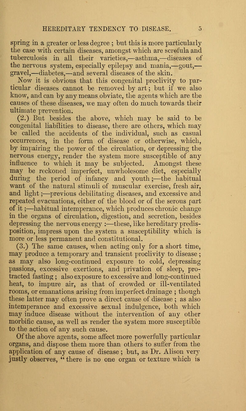 spring in a greater or less degree ; but this is more particularly the case with certain diseases, amongst which are scrofula and tuberculosis in all their varieties,—asthma,—diseases of the nervous system, especially epilepsy and mania,—gout,— gravel,—diabetes,—and several diseases of the skin. Now it is obvious that this congenital proclivity to par- ticular diseases cannot be removed by art; but if we also know, and can by any means obviate, the agents which are the causes of these diseases, we may often do much towards their ultimate prevention. (2.) But besides the above, which msij be said to be congenital liabilities to disease, there are others, which may be called the accidents of the individual, such as casual occurrences, in the form of disease or otherwise, which, by impairing the power of the circulation, or depressing the nervous energy, render the system more susceptible of any influence to which it may he subjected. Amongst these may be reckoned imperfect, unwholesome diet, especially during the period of infancy and youth;—the habitual want of the natural stimuli of muscular exercise, fresh air, and light;—previous debilitating diseases, and excessive and repeated evacuations, either of the blood or of the serous part of it;—habitual intemperance, which produces chronic change in the organs of circulation, digestion, and secretion, besides depressing the nervous energy :—these, like hereditary predis- position, impress upon the system a susceptibility which is more or less permanent and constitutional. (3.) The same causes, when acting only for a short time, may produce a temporary and transient proclivity to disease ; as may also long-continued exposure to cold, depressing passions, excessive exertions, and privation of sleep, pro- tracted fasting; also exposure to excessive and long-continued heat, to impure air, as that of crowded or ill-ventilated rooms, or emanations arising from imperfect drainage ; though these latter may often prove a direct cause of disease ; as also intemperance and excessive sexual indulgence, both which may induce disease without the intervention of any other morbific cause, as well as render the system more susceptible to the action of any such cause. Of the above agents, some affect more powerfiiUy particular organs, and dispose them more than others to sufier from the application of any cause of disease ; but, as Dr. Alison ver^^ justly observes,  there is no one organ or texture which is