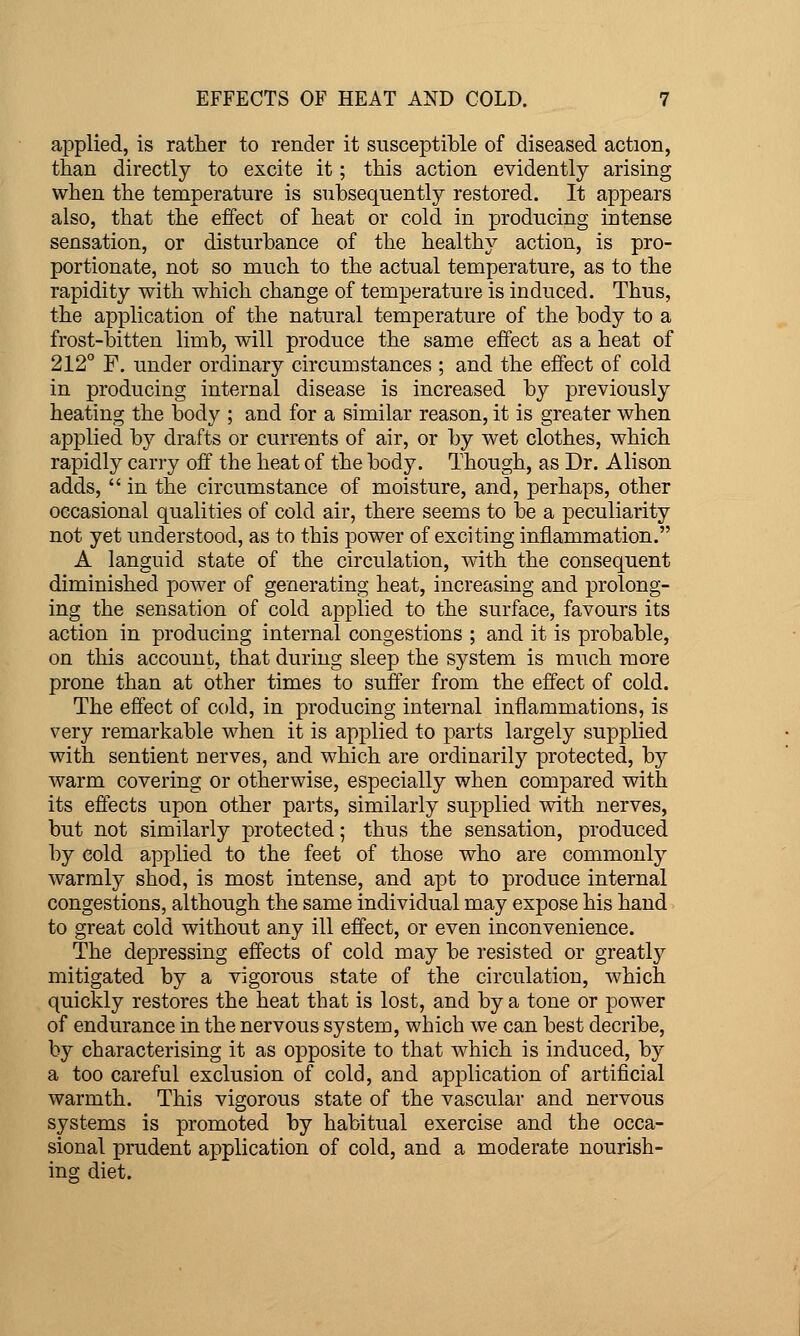 applied, is rather to render it susceptible of diseased action, than directly to excite it; this action evidently arising when the temperature is subsequently restored. It appears also, that the effect of heat or cold in producing intense sensation, or disturbance of the healthy action, is pro- portionate, not so much to the actual temperature, as to the rapidity with which change of temperature is induced. Thus, the application of the natural temperature of the body to a frost-bitten limb, will produce the same effect as a heat of 212° F. under ordinary circumstances ; and the effect of cold in producing internal disease is increased by previously heating the body ; and for a similar reason, it is greater when applied by drafts or currents of air, or by wet clothes, which rapidly carry off the heat of the body. Though, as Dr. Alison adds,  in the circumstance of moisture, and, perhaps, other occasional qualities of cold air, there seems to be a peculiarity not yet understood, as to this power of exciting inflammation. A languid state of the circulation, with the consequent diminished power of generating heat, increasing and prolong- ing the sensation of cold applied to the surface, favours its action in producing internal congestions ; and it is probable, on this account, that during sleep the system is much more prone than at other times to suffer from the effect of cold. The effect of cold, in producing internal inflammations, is very remarkable when it is applied to parts largely supplied with sentient nerves, and which are ordinarily protected, by warm covering or otherwise, especially when compared with its effects upon other parts, similarly supplied with nerves, but not similarly j)rotected; thus the sensation, produced by cold apx-)lied to the feet of those who are commonly warmly shod, is most intense, and apt to produce internal congestions, although the same individual may expose his hand to great cold without any ill effect, or even inconvenience. The depressing effects of cold may be resisted or greatly mitigated by a vigorous state of the circulation, which quickly restores the heat that is lost, and by a tone or power of endurance in the nervous system, which we can best decribe, by characterising it as opposite to that which is induced, by a too careful exclusion of cold, and application of artificial warmth. This vigorous state of the vascular and nervous systems is promoted by habitual exercise and the occa- sional prudent application of cold, and a moderate nourish- ing diet.