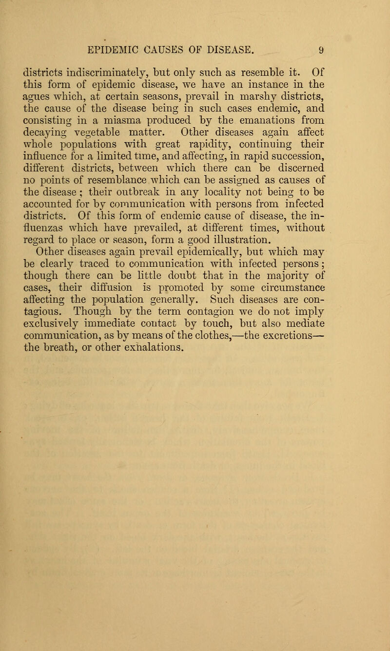 districts indiscriminately, but only such as resemble it. Of this form of epidemic disease, we have an instance in the agues which, at certain seasons, prevail in marshy districts, the cause of the disease being in such cases endemic, and consisting in a miasma produced by the emanations from decaying vegetable matter. Other diseases again affect whole populations with great rapidity, continuing their influence for a limited time, and affecting, in rapid succession, different districts, between which there can be discerned no points of resemblance which can be assigned as causes of the disease ; their outbreak in any locality not being to be accounted for by communication with persons from infected districts. Of this form of endemic cause of disease, the in- fluenzas which have prevailed, at different times, without regard to place or season, form a good illustration. Other diseases again prevail epidemically, but which may be clearly traced to communication with infected persons; though there can be little doubt that in the majority of cases, their diffusion is promoted by some circumstance affecting the population generally. Such diseases are con- tagious. Though by the term contagion we do not imply exclusively immediate contact by touch, but also mediate communication, as by means of the clothes,—the excretions— the breath, or other exnalations.