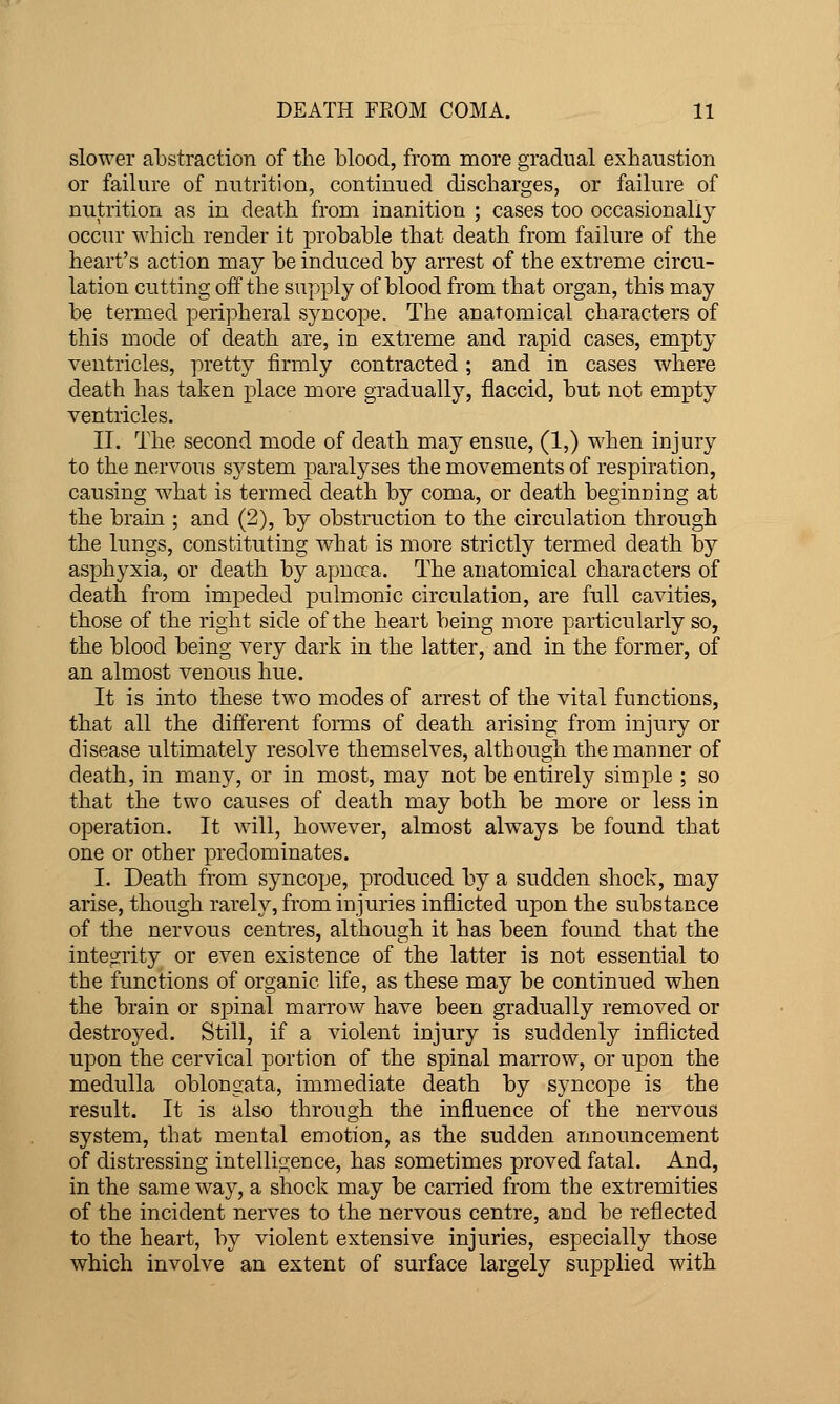 slower abstraction of the blood, from more gradual exhaustion or failure of nutrition, continued discharges, or failure of nutrition as in death from inanition ; cases too occasionally occur which render it probable that death from failure of the heart's action may be induced by arrest of the extreme circu- lation cutting off the supply of blood from that organ, this may be termed peripheral syncope. The anatomical characters of this mode of death are, in extreme and rapid cases, empty ventricles, pretty firmly contracted ; and in cases where death has taken place more gradually, flaccid, but not empty ventricles. II. The second mode of death may ensue, (1,) when injury to the nervous system paralyses the movements of respiration, causing what is termed death by coma, or death beginning at the brain ; and (2), by obstruction to the circulation through the lungs, constituting what is more strictly termed death by asphyxia, or death by apnoca. The anatomical characters of death from impeded pulmonic circulation, are full cavities, those of the right side of the heart being more particularly so, the blood being very dark in the latter, and in the former, of an almost venous hue. It is into these two modes of arrest of the vital functions, that all the different foims of death arising from injury or disease ultimately resolve themselves, although the manner of death, in many, or in most, may not be entirely simple ; so that the two causes of death may both be more or less in operation. It will, however, almost always be found that one or other predominates. I. Death from syncope, produced by a sudden shock, may arise, though rarely, from injuries inflicted upon the substance of the nervous centres, although it has been found that the integrity or even existence of the latter is not essential to the functions of organic life, as these may be continued when the brain or spinal marrow have been gradually removed or destroyed. Still, if a violent injury is suddenly inflicted upon the cervical portion of the spinal marrow, or upon the medulla oblongata, immediate death by syncope is the result. It is also through the influence of the nervous system, that mental emotion, as the sudden announcement of distressing intelligence, has sometimes proved fatal. And, in the same way, a shock may be carried from the extremities of the incident nerves to the nervous centre, and be reflected to the heart, by violent extensive injuries, especially those which involve an extent of surface largely supplied with