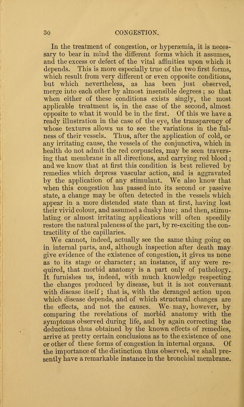 In the treatment of congestion, or hyperemia, it is neces- sary to bear in mind the different forms which it assumes, and the excess or defect of the vital affinities upon which it depends. This is more especially true of the two first forms, which result from very different or even opposite conditions, but which nevertheless, as has been just observed, merge into each other by almost insensible degrees ; so that when either of these conditions exists singly, the most applicable treatment is, in the case of the second, almost opposite to v/hat it would be in the first. Of this we have a ready illustration in the case of the eye, the transparency of whose textures allows us to see the variations in the ful- ness of their vessels. Thus, after the application of cold, or any irritating cause, the vessels of the conjunctiva, which in health do not admit the red corpuscles, may be seen travers- ing that membrane in all directions, and carrying red blood; and we know that at first this condition is best relieved hy remedies which depress vascular action, and is aggravated by the application of any stimulant. We also know that when this congestion has passed into its second or passive state, a change may be often detected in the vessels which appear in a more distended state than at first, having lost their vivid colour, and assumed a dusky hue; and then, stimu- lating or almost irritating applications will often speedily restore the natural paleness of the part, by re-exciting the con- tractility of the capillaries. We cannot, indeed, actually see the same thing going on in internal parts, and, although inspection after death may give evidence of the existence of congestion, it gives us none as to its stage or character; an instance, if any were re- quired, that morbid anatomy is a part only of pathology. It furnishes us, indeed, vdth much knowledge respecting the changes produced by disease, but it is not conversant with disease itself; that is, with the deranged action upon which disease depends, and of which structural changes are the effects, and not the causes. We may, however, by comparing the revelations of morbid anatomy v^th the symptoms observed during life, and by again correcting the deductions thus obtained by the know-n effects of remedies, arrive at pretty certain conclusions as to the existence of one or other of these forms of congestion in internal organs. Of the importance of the distinction thus observed, we shall pre- sently have a remarkable instance in the bronchial membrane.