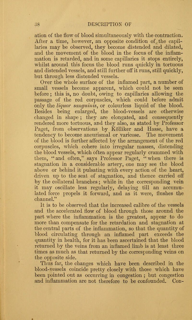 ation of the flow of blood simultaneously with the contraction. After a time, however, an opposite condition of.^the capil- laries may be observed, they become distended and dilated, and the movement of the blood in the focus of the inflam- mation is retarded, and in some capillaries it stops entirely, whilst around this focus the blood runs quickly in tortuous and distended vessels, and still further off it runs, still quickly, but through less distended vessels. Over the whole surface of the inflamed part, a number of small vessels become apparent, which could not be seen before; this is, no doubt, owing to capillaries allowing the passage of the red corpuscles, which could before admit only the liquor sanguinis, or colourless liquid of the blood. Besides being enlarged, the blood-vessels are otherwise changed in shape ; they are elongated, and consequently rendered more tortuous, and they also, as stated by Professor Paget, from observations by KoUiker and Hasse, have a tendency to become aneurismal or varicose. The movement of the blood is further affected by the arrangement of the red corpuscles, which cohere into irregular masses, distending the blood vessels, which often appear regularly crammed with them, and often, says Professor Paget, when there is stagnation in a considerable artery, one may see the blood above or behind it pulsating with every action of the heart, driven up to the seat of stagnation, and thence carried off by the collateral branches; while in the corresponding vein it may oscillate less regularly, delaying till an accumu- lated force propels it forward, and as it were, flushes the channel. It is to be observed that the increased calibre of the vessels and the accelerated flow of blood through those around the part where the inflammation is the greatest, appear to do more than compensate for the retardation and stagnation at the central parts of the inflammation, so that the quantity of blood circulating through an inflamed part exceeds the quantity in health, for it has been ascertained that the blood returned by the veins from an inflamed limb is at least three times as much as that returned by the corresponding veins on the opposite side. Thus far, the changes which have been described in the blood-vessels coincide pretty closely with those which have been pointed out as occurring in congestion ; but congestion and inflammation are not therefore to be confounded. Con-