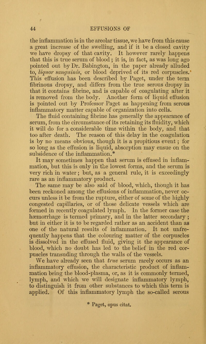 the inflammation is in the areolar tissue, we have from this cause a great increase of the swelling, and if it be a closed cavity we have dropsy of that cavity. It however rarely happens that this is true serum of blood; it is, in fact, as was long ago pointed out by Dr. Babington, in the paper already alluded to, liquor sanguinis, or blood deprived of its red corpuscles.' This effusion has been described by Paget, under the term fibrinous dropsy, and differs from the true serous dropsy in that it contains fibrine, and is capable of coagulating after it is removed from the body. Another form of hquid effusion is pointed out by Professor Paget as happening from serous inflammatory matter capable of organization into cells. The fluid containing fibrine has generally the appearance of serum, from the circumstance of its retaining its fluidity, which it will do for a considerable time within the body, and that too after death. The reason of this delay in the coagulation is by no means obvious, though it is a propitious event; for so long as the effusion is liquid, absorption may ensue on the subsidence of the inflammation.* It may sometimes happen that serum is effused in inflam- mation, but tins is only in the lowest forms, and the serum is very rich in water; but, as a general rule, it is exceedingly rare as an inflammatory product. The same may be also said of blood, which, though it has been reckoned among the effusions of inflammation, never oc- curs unless it be from the rupture, either of some of the highly congested capillaries, or of those delicate vessels which are formed in recently coagulated lymph. In the former case the ha3morrhage is termed primary, and in the latter secondary ; but in either it is to be regarded rather as an accident than as one of the natural results of inflammation. It not unfre- quently happens that the colouring matter of the corpuscles is dissolved in the effused fluid, giving it the appearance of blood, which no doubt has led to the belief in the red cor- puscles transuding through the walls of the vessels. We have already seen that true serum rarely occurs as an inflammatory effusion, the characteristic product of inflam- mation being the blood-plasma, or, as it is commonly termed, lymph, and which we will designate inflammatory lymph, to distinguish it from other substances to which tliis teiTQ is applied. Of this inflammatory lymph the so-called serous * Paget, opus citat.