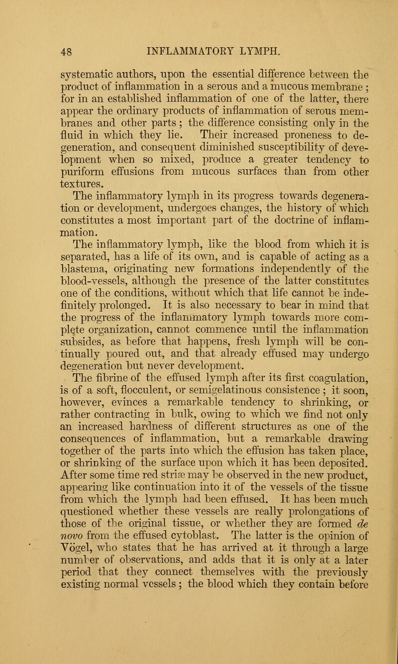 systematic authors, upon tlie essential difference between tlie product of inflammation in a serous and a mucous membrane ; for in an established inflammation of one of the latter, there appear the ordinary products of inflammation of serous mem- branes and other parts ; the diffei-ence consisting only in the fluid in which they lie. Their increased proneness to de- generation, and consequent diminished susceptibility of deve- lopment when so mixed, produce a gi'eater tendency to puriform eff'usions from mucous surfaces than from other textures. The inflammatory lymfth in its progress towards degenera- tion or development, undergoes changes, the history of which constitutes a most important part of the doctrine of inflam- mation. The inflammatory lymph, like the blood from which it is separated, has a life of its own, and is capable of acting as a blastema, originating new formations independently of the blood-vessels, although the presence of the latter constitutes one of the conditions, without which that life cannot be inde- finitely prolonged. It is also necessary to bear in mind that the progress of the inflammatory lymph towards more com- plete organization, cannot commence until the inflammation subsides, as before that happens, fresh lymph will be con- tinually poured out, and that already effused may undergo degeneration but never development. . The fibrine of the effused lymph after its first coagulation, is of a soft, flocculent, or semigelatinous consistence ; it soon, however, evinces a remarkable tendency to shrinking, or rather contracting in bulk, owing to which we find not only an increased hardness of different stractures as one of the consequences of inflammation, but a remarkable drawing together of the parts into which the effusion has taken place, or shrinking of the surface upon which it has been deposited. After some time red striae may be observed in the new product, apriearing like continuation into it of the vessels of the tissue from which the lymph had been effused. It has been much questioned Avhether these vessels are really prolongations of those of the oiiginal tissue, or whether they are fonned de novo from the eiifused cytoblast. The latter is the opinion of Vbgel, who states that he has arrived at it thi-ough a large number of observations, and adds that it is only at a later period that the}^ connect themselves with the previously existing normal vessels ; the blood Avhich they contain before