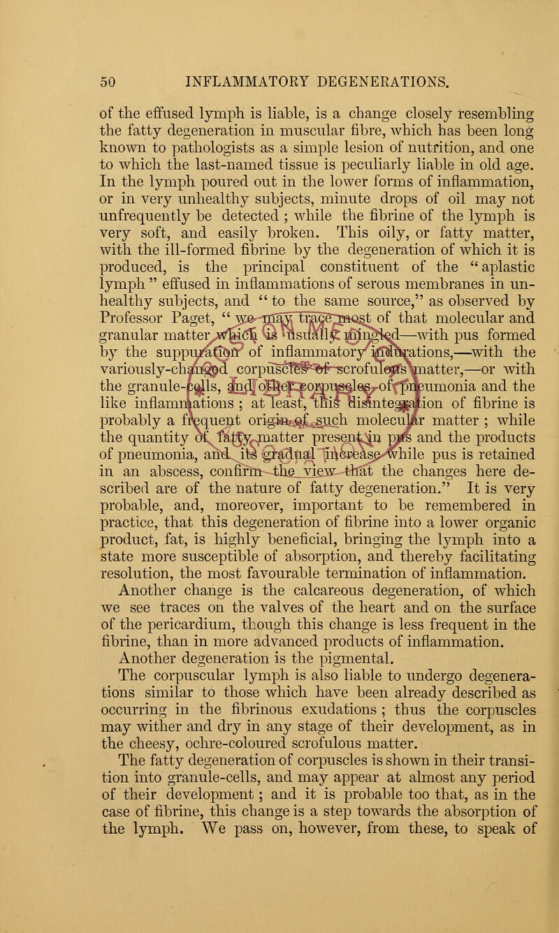 of the effused lymph is liable, is a change closely resembling the fatty degeneration in muscular fibre, which has been long known to pathologists as a simple lesion of nutrition, and one to which the last-named tissue is peculiarly liable in old age. In the lymph poured out in the lower forms of inflammation, or in very unhealthy subjects, minute drops of oil may not unfrequently be detected ; while the fibrine of the lymph is very soft, and easily broken. This oily, or fatty matter, with the ill-formed fibrine by the degeneration of which it is produced, is the principal constituent of the aplastic lymph  effused in inflammations of serous membranes in un- healthy subjects, and  to the same source, as observed by Professor Paget,  we-'m:^^ tr^g^;TftQ§t of that molecular and granular matter which is usually mingled—with pus formed by the suppuration of inflammatory indurations,—^with the variously-changed corpuscles of scrofulous matter,—or Avith the granule-pells, and other corpuscles of piWmonia and the like inflamniations ; at least, this di^nte^jflion of fibrine is probably a frequent origJBs^.^siich molecular matter ; while the quantity o^fJi-tfy-matter present in pi^s and the products of pneumonia, and it^ gradual increase while pus is retained in an abscess, confinii th.e_yiew that the changes here de- scribed are of the nature of fatty degeneration. It is very probable, and, moreover, important to be remembered in practice, that this degeneration of fibrine into a lower organic product, fat, is highly beneficial, bringing the lymph into a state more susceptible of absorption, and thereby facilitating resolution, the most favourable teiTaination of inflammation. Another change is the calcareous degeneration, of which we see traces on the valves of the heart and on the surface of the pericardium, though this change is less frequent in the fibrine, than in more advanced products of inflammation. Another degeneration is the pigmental. The corpuscular lymph is also liable to undergo degenera- tions similar to those which have been already described as occurring in the fibrinous exudations ; thus the corpuscles may wither and dry in any stage of their development, as in the cheesy, ochre-coloured scrofulous matter. The fatty degeneration of corpuscles is shown in their transi- tion into granule-cells, and may appear at almost any period of their development; and it is probable too that, as in the case of fibrine, this change is a step towards the absorption of the lymph. We pass on, however, from these, to speak of