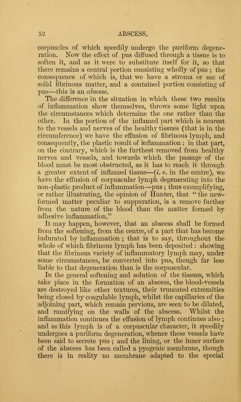 corpuscles of which speedily undergo the puriform degene- ration. Now the effect of pus diffused through a tissue is to soften it, and as it were to substitute itself for it, so that there remains a central portion consisting wholly of pus ; the consequence of which is, that we have a stroma or sac of solid fibrinous matter, and a contained portion consisting of pus—this is an abscess. The difference in the situation in which these two results of inflammation show themselves, throws some light upon the circumstances which determine the one rather than the other. In the portion of the inflamed part which is nearest to the vessels and nerves of the healthy tissues (that is in the circumference) we have the effusion of fibrinous lymph, and consequently, the plastic result of inflammation : in that part, on the contrary, which is the furthest removed from healthy nerves and vessels, and towards which the passage of the blood must be most obstructed, as it has to reach it through a greater extent of inflamed tissue—{i. e. in the centre), we have the effusion of corpuscular lymph degenerating into the non-plastic product of inflammation—pus ; thus exemplifying, or rather illustrating, the opinion of Hunter, that  the new- formed matter peculiar to suppuration, is a remove further from the nature of the blood than the matter formed by adhesive inflammation. It may happen, however, that an abscess shall be formed from the softening, from the centre, of a pai^t that has become indurated by inflammation ; that is to say, throughout the whole of which fibrinous lymph has been deposited : showing that the fibrinous variety of inflammatory lymph may, under some circumstances, be converted into pus, though far less liable to that degeneration than is the corpuscular. In the general softening and solution of the tissues, which take place in the formation of an abscess, the blood-vessels are destroyed like other textures, their truncated extremities being closed by coagulable lymph, whilst the capillaries of the adjoining part, which remain pervious, are seen to be dilated, and ramifying on the walls of the abscess. Whilst the inflammation continues the effusion of lymph continues also ; and as this lymph is of a corpuscular character, it speedily undergoes a puriform degeneration, whence these vessels have been said to secrete pus ; and the lining, or the inner surface of the abscess has been called a pyogenic membrane, though there is in reality no membrane adapted to the special