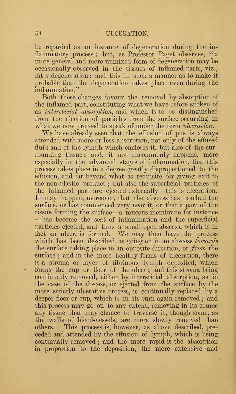 be regarded as an instance of degeneration during the in- flammatory process ; but, as Professor Paget observes,  a ni'jre general and more unmixed form of degeneration may be occasionally observed in tbe tissues of inflamed parts, viz., fatty degeneration ; and this in such a manner as to make it probable that the degeneration takes place even during the inflammation. Both these changes favour the removal by absorption of the inflamed part, constituting what Ave have before spoken of as intersticial absorption, and which is to be distinguished from the ejection of particles from the surface occurring in what we now ]jroceed to speak of under the term ulceration. We have already seen that the effusion of pus is always attended A\dth more or less absorption, not only of the efiused fluid and of the lym]3h Avhich encloses it, but also of the sur- rounding tissue; and, it not uncommonly happens, more especially in the advanced stages of inflammation, that this process takes place in a degree greatly disproportioned to the effiision, and far beyond what is requisite for giving exit to the non-plastic product; but also the superficial particles of the inflamed part are ejected externally—this is ulceration. It may happen, moreover, that the abscess has reached the surface, or has commenced very near it, or that a part of the tissue forming the surface—a mucous membrane for instance —has become the seat of inflammation and the superficial particles ejected, and thus a small open abscess, which is in fact an ulcer, is formed. We may then have the process which has been described as going on in an abscess towards the surface taking place in an opposite direction, or from the surface ; and in the more healthy forms of ulceration, there is a stroma or layer of fibrinous lymph deposited, which forms the cup or floor of the ulcer; and this stroma being continually removed, either by intersticial absorption, as in the case of the abscess, or ejected from the surface by the more strictly ulcerative process, is continually replaced by a deeper floor or cup, which is in its turn again removed ; and this process may go on to any extent, removing in its course any tissue that may chance to traverse it, though some, as the walls of blood-vessels, are more slowly removed than others. This process is, however, as above described, pre- ceded and attended by the eflusion of lymph, which is being continually removed ; and the more rapid is the absorption in proportion to the deposition, the more extensive and