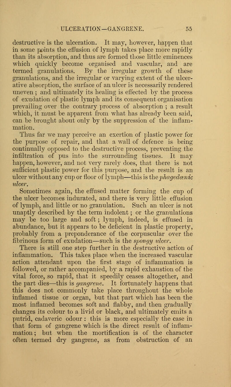 destructive is the ulceration. It may, however, happen that in some pj^ints the effusion of lymph takes place more rapicll}' than its absorption, and thus are formed those little eminences vt^hich quickly become organised and vascular, and are termed granulations. By the irregular growth of these granulations, and the irregular or varying extent of the ulcer- ative absorption, the surface of an ulcer is necessarily rendered uneven ; and ultimately its healing is effected by the process of exudation of plastic lymph and its consequent organisation prevailing over the contrary process of absorption ; a result which, it must be apparent from what has already been said, can be brought about only by the suj)pression of the inflam- mation. Thus far we may perceive an exertion of plastic power for the purpose of repair, and that a wall of defence is being continually opposed to the destructive process, preventing the infiltration of pus into the surrounding tissues. It may happen, however, and not very rarely does, that there is not sufficient plastic power for this ]3urpose, and the result is an ulcer without any cup or floor of l}-niph—this is the]jhaged(jenic ulcer. Sometimes again, the effused matter forming the cup of the ulcer becomes indurated, and there is very little effusion of lymph, and little or no granulation. Such an ulcer is not unaptly described by the term indolent; or the granulations may be too large and soft; lymph, indeed, is effused in abundance, but it appears to be deficient in plastic property, probably from a preponderance of the corpuscular over the fibrinous form of exudation—such is the spongy ulcer. There is still one step further in the destructive action of inflammation. This takes place when the increased vascular action attendant upon the first stage of inflammation is followed, or rather accompanied, by a rajDid exhaustion of the vital force, so rapid, that it speedily ceases altogether, and the part dies—this is gangrene. It fortunately happens that this does not commonly take place throughout the whole inflamed tissue or organ, but that part which has been the most inflamed becomes soft and flabby, and then gradually changes its colour to a livid or black, and ultimately emits a putrid, cadaveric odour : this is more especially the case in that form of gangrene which is the direct result of inflam- mation ; but when the mortification is of the character often termed dry gangi'ene, as from obstruction of an