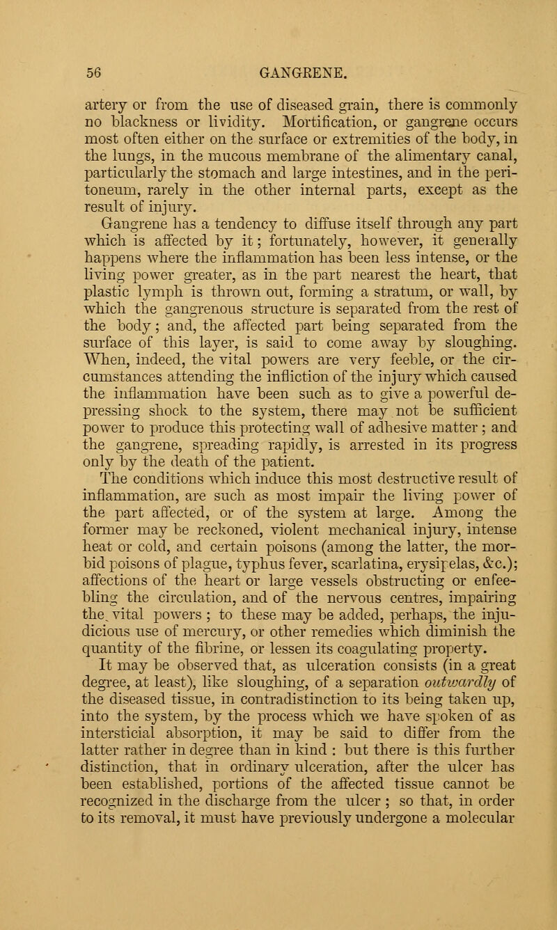 artery or from the use of diseased gi'ain, there is commonly no blackness or lividity. Mortification, or gangrene occurs most often either on the surface or extremities of the body, in the lungs, in the mucous membrane of the alimentary canal, particularly the stomach and large intestines, and in the peri- toneum, rarely in the other internal parts, except as the result of injury. Gangrene has a tendency to diffuse itself through any part which is aifected by it; fortunately, however, it generally happens where the inflammation has been less intense, or the living power gTeater, as in the part nearest the heart, that plastic lymph is thrown out, forming a stratum, or wall, by which the gangrenous structure is separated from the rest of the body; and, the affected part being separated from the surface of this layer, is said to come away by sloughing. When, indeed, the vital powers are very feeble, or the cir- cumstances attending the infliction of the injury which caused the inflammation have been such as to give a powerful de- pressing shock to the system, there may.not be sufficient power to produce this protecting wall of adhesive matter ; and the gangTene, spreading rapidly, is arrested in its progress only by the death of the patient. The conditions which induce this most destructive result of inflammation, are such as most impair the living power of the part affected, or of the system at large. Among the former may be reckoned, violent mechanical injury, intense heat or cold, and certain poisons (among the latter, the mor- bid poisons of plague, typhus fever, scarlatina, erysipelas, &c.); affections of the heart or large vessels obstructing or enfee- bling the circulation, and of the nervous centres, impairing the^ vital powers ; to these may be added, perhaps, the inju- dicious use of mercury, or other remedies which diminish the quantity of the fibrine, or lessen its coagulating property. It may be observed that, as ulceration consists (in a great degi'ee, at least), like sloughing, of a separation outiuardly of the diseased tissue, in contradistinction to its being taken up, into the system, by the process which we have spoken of as intersticia,! absorption, it may be said to differ from the latter rather in degree than in kind : but there is this further distinction, that in ordinary ulceration, after the ulcer has been established, portions of the affected tissue cannot be recognized in the discharge from the ulcer ; so that, in order to its removal, it must have previously undergone a molecular