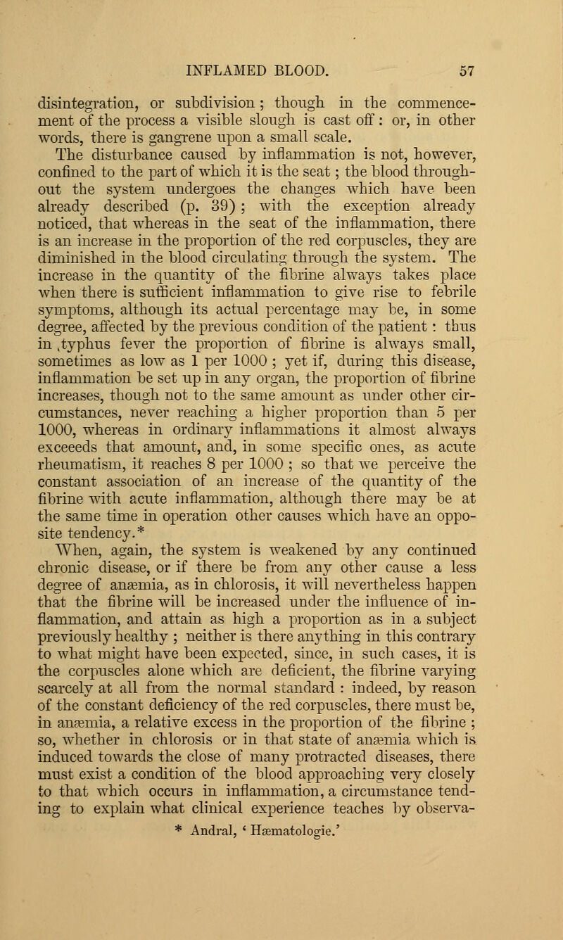 disintegration, or subdivision; though, in the commence- ment of the process a visible slough is cast off: or, in other words, there is gangTene upon a small scale. The disturbance caused by inflammation is not, however, confined to the part of which it is the seat; the blood through- out the system undergoes the changes which have been already described (p. 39) ; with the exception already noticed, that whereas in the seat of the inflammation, there is an increase in the proportion of the red corpuscles, they are diminished in the blood circulating through the system. The increase in the quantity of the fibrine always takes ^^lace when there is sufficicDt inflammation to give rise to febrile symptoms, although its actual percentage may be, in some degree, affected by the previous condition of the patient! thus in .typhus fever the proportion of fibrine is always small, sometimes as low as 1 per 1000 ; yet if, during this disease, inflammation be set up in any organ, the proportion of fibrine increases, though not to the same amount as under other cir- cumstances, never reaching a higher proportion than 5 per 1000, whereas in ordinary inflammations it almost always exceeeds that amount, and, in some specific ones, as acute rheumatism, it reaches 8 per 1000 ; so that we perceive the constant association of an increase of the quantity of the fibrine with acute inflammation, although there may be at the same time in operation other causes which have an oppo- site tendency.* When, again, the system is weakened by any continued chronic disease, or if there be from any other cause a less degree of anasmia, as in chlorosis, it will nevertheless happen that the fibrine vnll be increased under the influence of in- flammation, and attain as high a proportion as in a subject previously healthy ; neither is there anything in this contrary to what might have been expected, since, in such cases, it is the corpuscles alone which are deficient, the fibrine varying scarcely at all from the normal standard : indeed, by reason of the constant deficiency of the red corpuscles, there must be, in anemia, a relative excess in the proportion of the fibrine ; so, whether in chlorosis or in that state of anaemia which is induced towards the close of many protracted diseases, there must exist a condition of the blood approaching very closely to that which occurs in inflammation, a circumstance tend- ing to explain what clinical experience teaches by observa- * Andral, ' Hsematologie.'