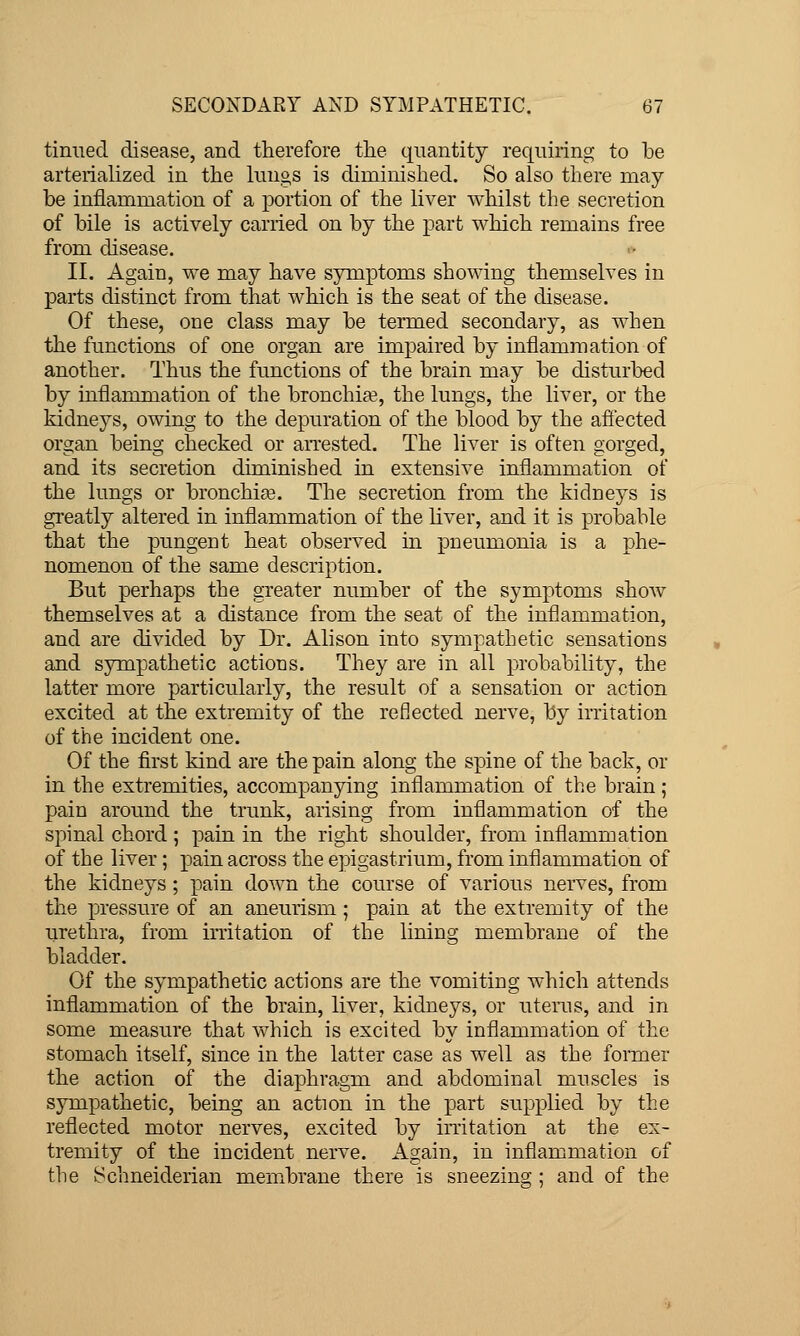 tinned disease, and therefore the quantity requiring to be arterialized in the lungs is diminished. So also there may be inflammation of a portion of the liver Avhilst the secretion of bile is actively carried on by the part which remains free from disease. II. Again, we may have symptoms showing themselves in parts distinct from that which is the seat of the disease. Of these, one class may be termed secondary, as when the functions of one organ are impaired by inflammation of another. Thus the functions of the brain may be disturbed by inflammation of the bronchia?, the lungs, the liver, or the kidneys, owing to the depuration of the blood by the affected organ being checked or aiTCsted. The liver is often gorged, and its secretion diminished in extensive inflammation of the lungs or bronchia?. The secretion from the kidneys is greatly altered in inflammation of the liver, and it is probable that the pungent heat observed in pneumonia is a phe- nomenon of the same description. But perhaps the greater number of the symptoms show themselves at a distance from the seat of the inflammation, and are divided by Dr. Alison into sympathetic sensations and sympathetic actions. They are in all probability, the latter more particularly, the result of a sensation or action excited at the extremity of the reflected nerve, by irritation of the incident one. Of the first kind are the pain along the spine of the back, or in the extremities, accompanying inflammation of the brain; pain around the trunk, arising from inflammation of the spinal chord ; pain in the right shoulder, from inflammation of the liver; pain across the epigastrium, from inflammation of the kidneys ; pain down the course of various nerves, from the pressure of an aneurism ; pain at the extremity of the urethra, from irritation of the lining membrane of the bladder. Of the sympathetic actions are the vomiting which attends inflammation of the brain, liver, kidneys, or uterus, and in some measure that which is excited by inflammation of the stomach itself, since in the latter case as well as the former the action of the diaphragm and abdominal muscles is sympathetic, being an action in the part supplied by the reflected motor nerves, excited by irritation at the ex- tremity of the incident nerve. Again, in inflammation of the Schneiderian membrane there is sneezing : and of the