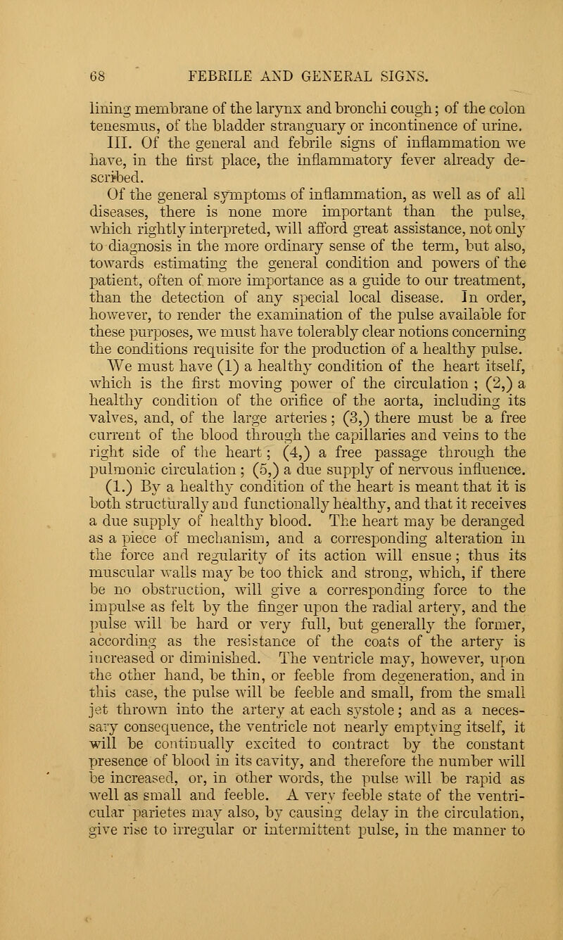 lining membrane of tlie larynx and broncM coiigii; of the colon tenesmus, of tlie bladder stranguary or incontinence of nrine. III. Of the general and febrile signs of inflammation Ave have, in the tirst place, the inflammatory fever already de- scribed. Of the general symptoms of inflammation, as well as of all diseases, there is none more important than the pulse, which rightly interpreted, will afford great assistance, not only to diagnosis in the more ordinary sense of the term, but also, towards estimating the general condition and powers of the patient, often of more importance as a guide to our treatment, than the detection of any special local disease. In order, however, to render the examination of the pulse available for these purposes, we must have tolerably clear notions concerning the conditions requisite for the production of a healthy pulse. We must have (1) a healthy condition of the heart itself, which is the first moving power of the circulation ; (2,) a healthy condition of the orifice of the aorta, including its valves, and, of the large arteries; (3,) there must be a free current of the blood through the capillaries and veins to the right side of tlie heart; (4,) a free passage through the pulmonic circulation ; (5,) a due supply of nervous influence. (1.) By a healthy condition of the heart is meant that it is both structui-ally aud functionally healthy, and that it receives a due supply of healthy blood. The heart may be deranged as a piece of mechanism, and a corresponding alteration in the force and regularity of its action will ensue; thus its muscular walls may be too thick and strong, which, if there be no obstruction, will give a corresponding force to the impulse as felt by the finger upon the radial artery, and the pulse will be hard or very full, but generally the former, according as the resistance of the coats of the artery is increased or diminished. The ventricle may, however, upon the other hand, be thin, or feeble from degeneration, and in this case, the pulse will be feeble and small, from the small jet thrown into the artery at each systole; and as a neces- sary consequence, the ventricle not nearl}^ emptying itself, it will be continually excited to contract by the constant presence of blood in its cavity, and therefore the number will i3e increased, or, in other words, the pulse will be rapid as well as small and feeble. A very feel3le state of the ventri- cular parietes may also, by causing delay in the circulation, give rise to irregular or intermittent pulse, in the manner to