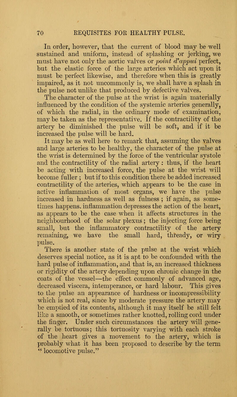 In order, however, that the current of blood may be well sustamed and uniform, instead of splashing or jerking, we must have not only the aortic valves or point d'appui perfect, but the elastic force of the large arteries which act upon it must be perfect likewise, and therefore when this is greatly impaired, as it not uncommonly is, we shall have a splash in the pulse not unlike that produced by defective valves. The character of the pulse at the Avrist is again materially influenced by the condition of the systemic arteries generally, of which the radial, in the ordinary mode of examination, maybe taken as the representative. If the contractility of the artery be diminished the pulse will be soft, and if it be increased the pulse will be hard. It may be as well here to remark that, assuming the valves and large arteries to be healthy, the character of the pulse at the wrist is determined by the force of the ventricular systole and the contractility of the radial artery : thus, if the heart be acting with increased force, the pulse at the Avrist will become fuller ; but if to this condition there be added increased contractility of the arteries, which appears to be the case in active inflammation of most organs, we have the pulse increased in hardness as well as fulness ; if again, as some- times happens, inflammation depresses the action of the heart, as appears to be the case when it affects structures in the neighlDourhood of the solar plexus ; the injecting force being small, but the inflammatory contractility of the artery remaining, we have the small hard, thready, or wiry pulse. There is another state of the pulse at the wrist which deserves special notice, as it is apt to be confounded with, the hard pulse of inflammation, and that is, an increased thickness or rigidity of the artery depending upon chronic change in the coats of the vessel—the effect commonly of advanced age, decreased viscera, intemperance, or hard labour. This gives to the pulse an appearance of hardness or incompressibility which is not real, since by moderate pressure the artery may be emptied of its contents, although it may itself be still felt like a smooth, or sometimes rather knotted, rolling cord under the finger. Under such circumstances the artery will gene- rally be tortuous; this tortuosity varying with each stroke of the heart gives a movement to the artery, which is probably what it has been proposed to describe by the term  locomotive pulse.