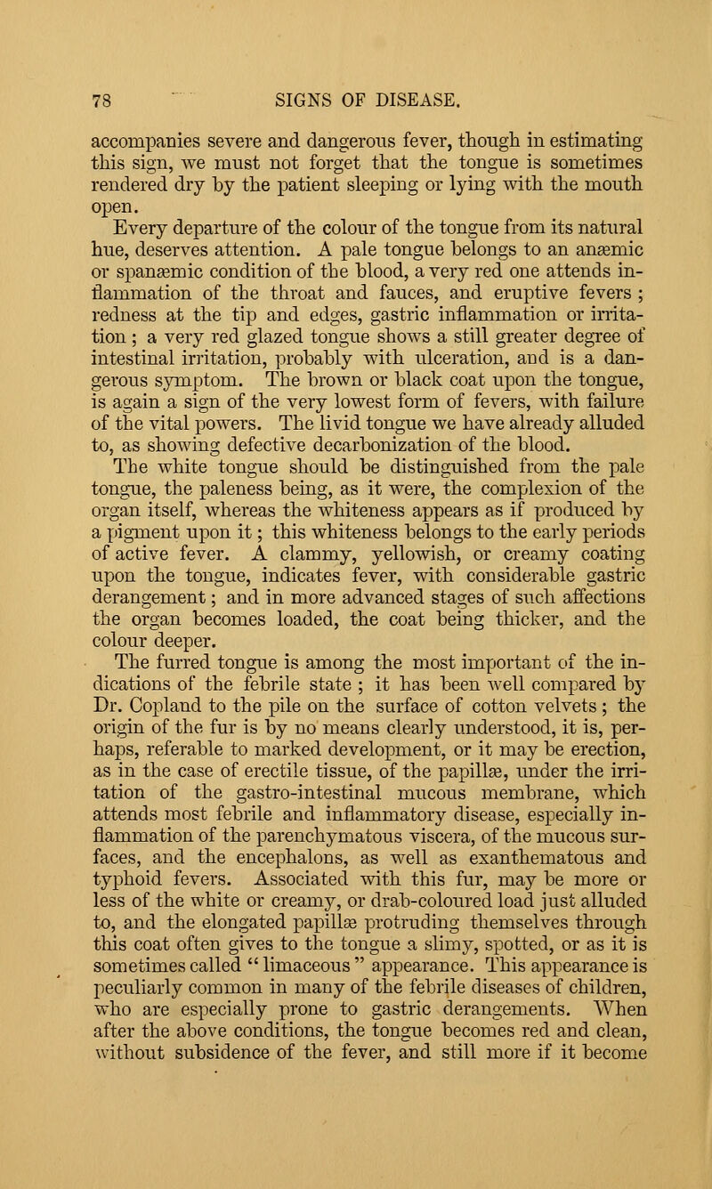 accompanies severe and dangerous fever, though in estimating this sign, we must not forget that the tongue is sometimes rendered dry by the patient sleeping or lying with the mouth open. Every departure of the colour of the tongue from its natural hue, deserves attention. A pale tongue belongs to an ansemic or span£emic condition of the blood, a very red one attends in- flammation of the throat and fauces, and eruptive fevers ; redness at the tip and edges, gastric inflammation or inita- tion; a very red glazed tongue shows a still greater degree of intestinal irritation, probably with ulceration, and is a dan- gerous symptom. The brown or black coat upon the tongue, is again a sign of the very lowest form of fevers, with failure of the vital powers. The livid tongue we have already alluded to, as showing defective decarbonization of the blood. The white tongue should be distinguished from the pale tongue, the paleness being, as it were, the complexion of the organ itself, whereas the whiteness appears as if produced by a pigment upon it; this whiteness belongs to the early periods of active fever. A clammy, yellowish, or creamy coating upon the tongue, indicates fever, with considerable gastric derangement; and in more advanced stages of such affections the organ becomes loaded, the coat being thicker, and the colour deeper. The furred tongue is among the most important of the in- dications of the febrile state ; it has been well compared by Dr. Copland to the pile on the surface of cotton velvets ; the origin of the fur is by no means clearly understood, it is, per- haps, referable to marked development, or it may be erection, as in the case of erectile tissue, of the papillse, under the irri- tation of the gastro-intestinal mucous membrane, which attends most febrile and inflammatory disease, especially in- flammation of the parenchymatous viscera, of the mucous sur- faces, and the encephalons, as well as exanthematous and typhoid fevers. Associated with this fur, may be more or less of the white or creamj'-, or drab-coloured load just alluded to, and the elongated papillse protruding themselves through this coat often gives to the tongue a slimy, spotted, or as it is sometimes called  limaceous  appearance. This appearance is peculiarly common in many of the febrile diseases of children, who are especially prone to gastric derangements. AVhen after the above conditions, the tongue becomes red and clean, without subsidence of the fever, and still more if it become