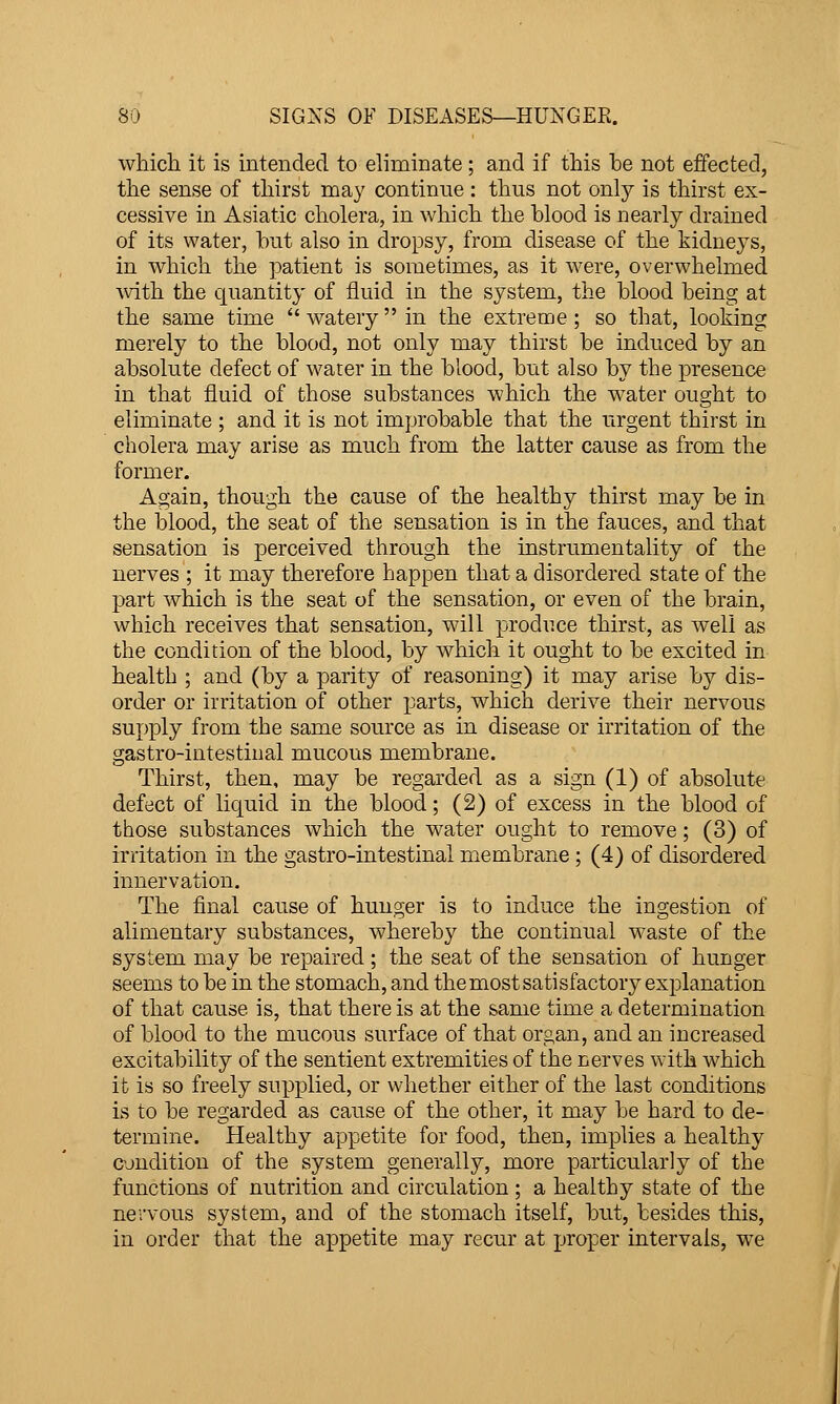 which it is intended to eliminate; and if this be not effected, the sense of thirst may continue: thus not only is thirst ex- cessive in Asiatic cholera, in which the blood is nearly drained of its water, but also in dropsy, from disease of the kidneys, in which the patient is sometimes, as it were, overwhelmed ■with the quantity of fluid in the system, the blood being at the same time wateryin the extreme; so that, looking merely to the blood, not only may thirst be induced by an absolute defect of water in the blood, but also by the presence in that fluid of those substances which the water ought to eliminate ; and it is not improbable that the urgent thirst in cholera may arise as much from the latter cause as from the former. Again, though the cause of the healthy thirst may be in the blood, the seat of the sensation is in the fauces, and that sensation is perceived through the instrumentality of the nerves ; it may therefore happen that a disordered state of the part which is the seat of the sensation, or even of the brain, which receives that sensation, will produce thirst, as well as the condition of the blood, by which it ought to be excited in health ; and (by a parity of reasoning) it may arise by dis- order or irritation of other parts, which derive their nervous supply from the same source as in disease or irritation of the gastro-intestiual mucous membrane. Thirst, then, may be regarded as a sign (1) of absolute defect of liquid in the blood; (2) of excess in the blood of those substances which the water ought to remove; (3) of irritation in the gastro-intestinal membrane ; (4) of disordered innervation. The final cause of hunger is to induce the ingestion of alimentary substances, whereby the continual waste of the system may be repaired ; the seat of the sensation of hunger seems to be in the stomach, and the most satisfactory explanation of that cause is, that there is at the same time a determination of blood to the mucous surface of that organ, and an increased excitability of the sentient extremities of the nerves with Avhich it is so freely supplied, or whether either of the last conditions is to be regarded as cause of the other, it may be hard to de- termine. Healthy appetite for food, then, implies a healthy cjndition of the system generally, more particularly of the functions of nutrition and circulation ; a healthy state of the nervous system, and of the stomach itself, but, besides this, in order that the appetite may recur at jjroper intervals, we